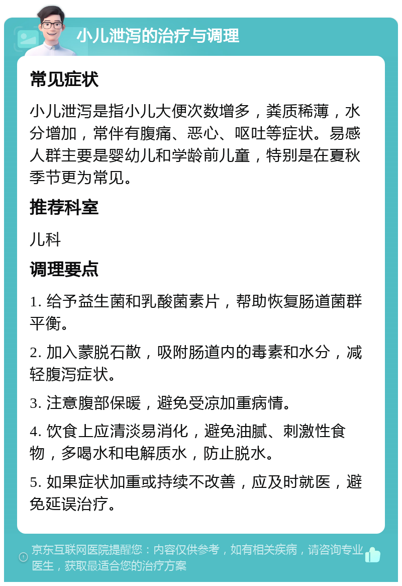 小儿泄泻的治疗与调理 常见症状 小儿泄泻是指小儿大便次数增多，粪质稀薄，水分增加，常伴有腹痛、恶心、呕吐等症状。易感人群主要是婴幼儿和学龄前儿童，特别是在夏秋季节更为常见。 推荐科室 儿科 调理要点 1. 给予益生菌和乳酸菌素片，帮助恢复肠道菌群平衡。 2. 加入蒙脱石散，吸附肠道内的毒素和水分，减轻腹泻症状。 3. 注意腹部保暖，避免受凉加重病情。 4. 饮食上应清淡易消化，避免油腻、刺激性食物，多喝水和电解质水，防止脱水。 5. 如果症状加重或持续不改善，应及时就医，避免延误治疗。