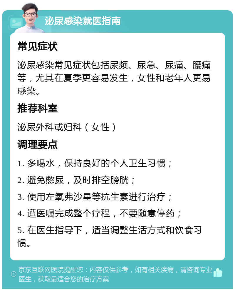 泌尿感染就医指南 常见症状 泌尿感染常见症状包括尿频、尿急、尿痛、腰痛等，尤其在夏季更容易发生，女性和老年人更易感染。 推荐科室 泌尿外科或妇科（女性） 调理要点 1. 多喝水，保持良好的个人卫生习惯； 2. 避免憋尿，及时排空膀胱； 3. 使用左氧弗沙星等抗生素进行治疗； 4. 遵医嘱完成整个疗程，不要随意停药； 5. 在医生指导下，适当调整生活方式和饮食习惯。