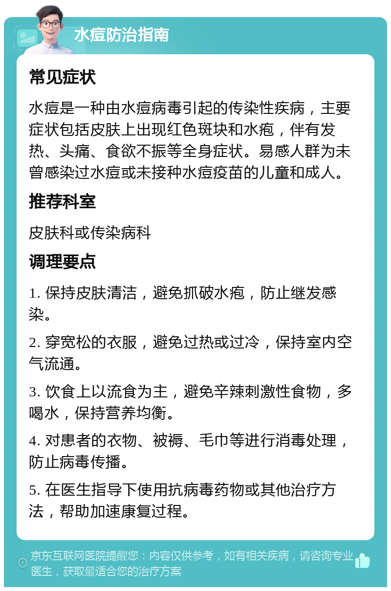 水痘防治指南 常见症状 水痘是一种由水痘病毒引起的传染性疾病，主要症状包括皮肤上出现红色斑块和水疱，伴有发热、头痛、食欲不振等全身症状。易感人群为未曾感染过水痘或未接种水痘疫苗的儿童和成人。 推荐科室 皮肤科或传染病科 调理要点 1. 保持皮肤清洁，避免抓破水疱，防止继发感染。 2. 穿宽松的衣服，避免过热或过冷，保持室内空气流通。 3. 饮食上以流食为主，避免辛辣刺激性食物，多喝水，保持营养均衡。 4. 对患者的衣物、被褥、毛巾等进行消毒处理，防止病毒传播。 5. 在医生指导下使用抗病毒药物或其他治疗方法，帮助加速康复过程。