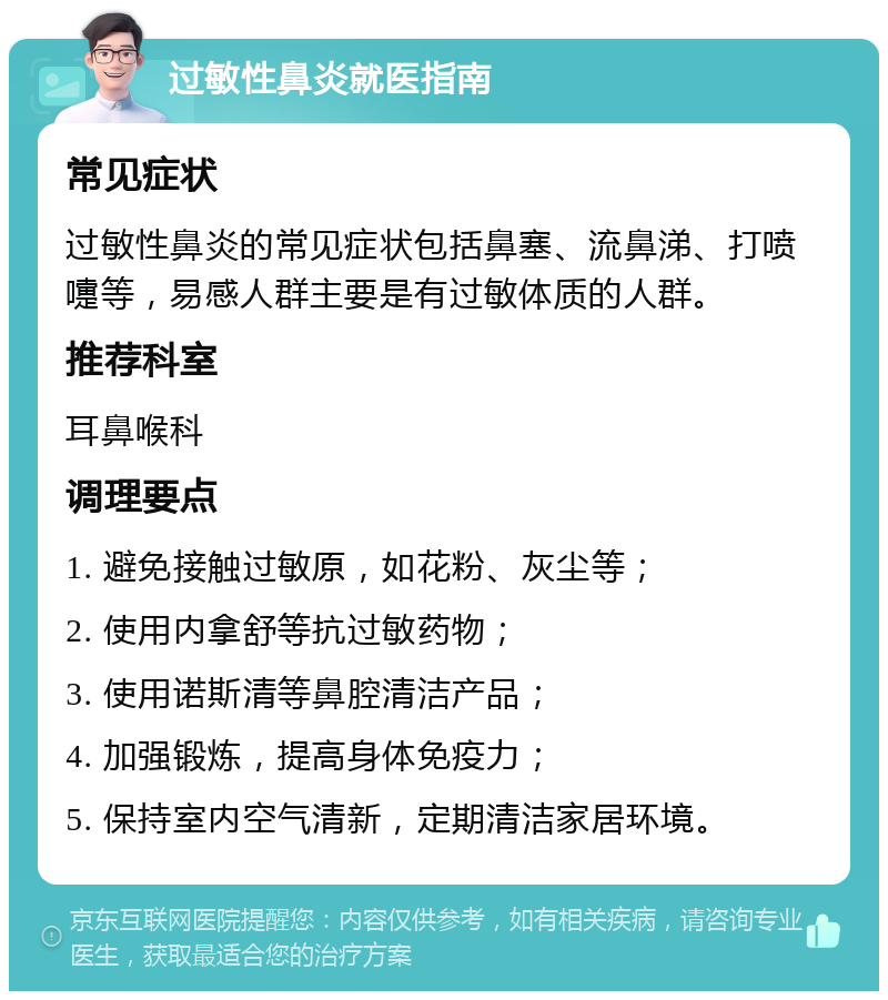 过敏性鼻炎就医指南 常见症状 过敏性鼻炎的常见症状包括鼻塞、流鼻涕、打喷嚏等，易感人群主要是有过敏体质的人群。 推荐科室 耳鼻喉科 调理要点 1. 避免接触过敏原，如花粉、灰尘等； 2. 使用内拿舒等抗过敏药物； 3. 使用诺斯清等鼻腔清洁产品； 4. 加强锻炼，提高身体免疫力； 5. 保持室内空气清新，定期清洁家居环境。