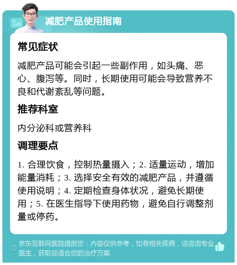 减肥产品使用指南 常见症状 减肥产品可能会引起一些副作用，如头痛、恶心、腹泻等。同时，长期使用可能会导致营养不良和代谢紊乱等问题。 推荐科室 内分泌科或营养科 调理要点 1. 合理饮食，控制热量摄入；2. 适量运动，增加能量消耗；3. 选择安全有效的减肥产品，并遵循使用说明；4. 定期检查身体状况，避免长期使用；5. 在医生指导下使用药物，避免自行调整剂量或停药。