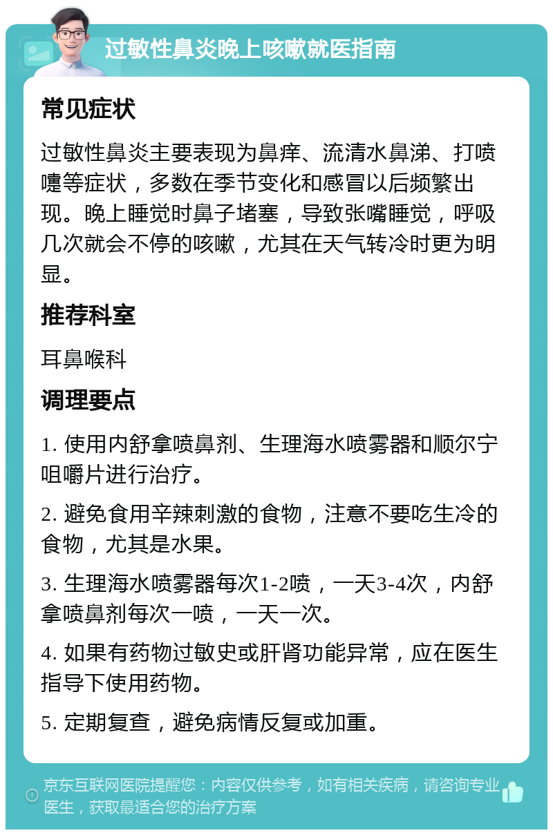 过敏性鼻炎晚上咳嗽就医指南 常见症状 过敏性鼻炎主要表现为鼻痒、流清水鼻涕、打喷嚏等症状，多数在季节变化和感冒以后频繁出现。晚上睡觉时鼻子堵塞，导致张嘴睡觉，呼吸几次就会不停的咳嗽，尤其在天气转冷时更为明显。 推荐科室 耳鼻喉科 调理要点 1. 使用内舒拿喷鼻剂、生理海水喷雾器和顺尔宁咀嚼片进行治疗。 2. 避免食用辛辣刺激的食物，注意不要吃生冷的食物，尤其是水果。 3. 生理海水喷雾器每次1-2喷，一天3-4次，内舒拿喷鼻剂每次一喷，一天一次。 4. 如果有药物过敏史或肝肾功能异常，应在医生指导下使用药物。 5. 定期复查，避免病情反复或加重。