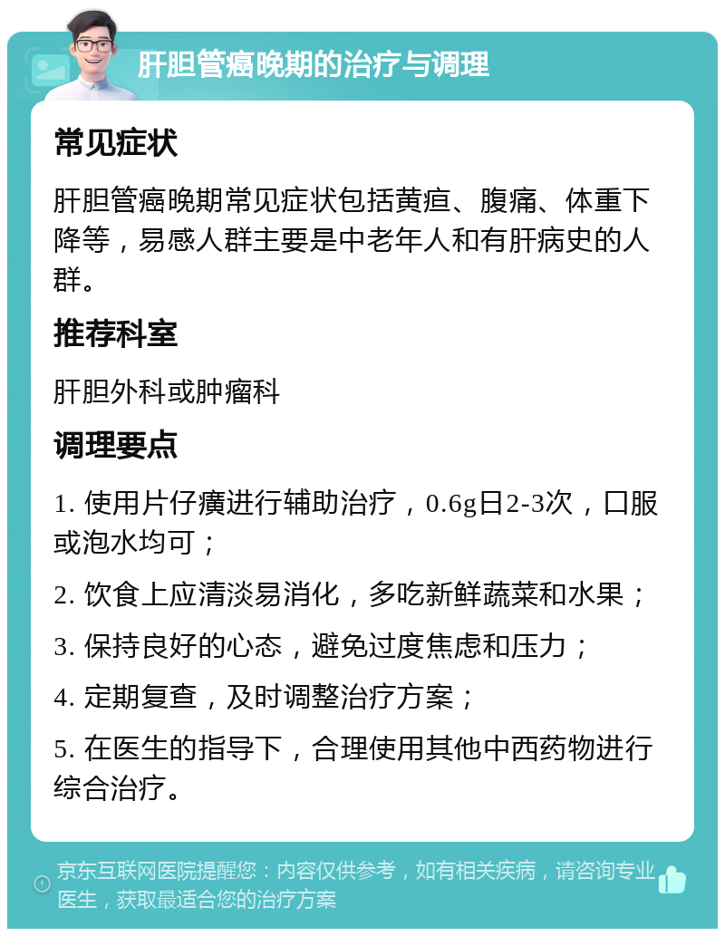 肝胆管癌晚期的治疗与调理 常见症状 肝胆管癌晚期常见症状包括黄疸、腹痛、体重下降等，易感人群主要是中老年人和有肝病史的人群。 推荐科室 肝胆外科或肿瘤科 调理要点 1. 使用片仔癀进行辅助治疗，0.6g日2-3次，口服或泡水均可； 2. 饮食上应清淡易消化，多吃新鲜蔬菜和水果； 3. 保持良好的心态，避免过度焦虑和压力； 4. 定期复查，及时调整治疗方案； 5. 在医生的指导下，合理使用其他中西药物进行综合治疗。