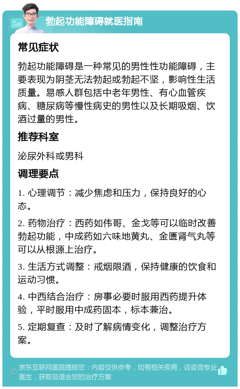 勃起功能障碍就医指南 常见症状 勃起功能障碍是一种常见的男性性功能障碍，主要表现为阴茎无法勃起或勃起不坚，影响性生活质量。易感人群包括中老年男性、有心血管疾病、糖尿病等慢性病史的男性以及长期吸烟、饮酒过量的男性。 推荐科室 泌尿外科或男科 调理要点 1. 心理调节：减少焦虑和压力，保持良好的心态。 2. 药物治疗：西药如伟哥、金戈等可以临时改善勃起功能，中成药如六味地黄丸、金匮肾气丸等可以从根源上治疗。 3. 生活方式调整：戒烟限酒，保持健康的饮食和运动习惯。 4. 中西结合治疗：房事必要时服用西药提升体验，平时服用中成药固本，标本兼治。 5. 定期复查：及时了解病情变化，调整治疗方案。