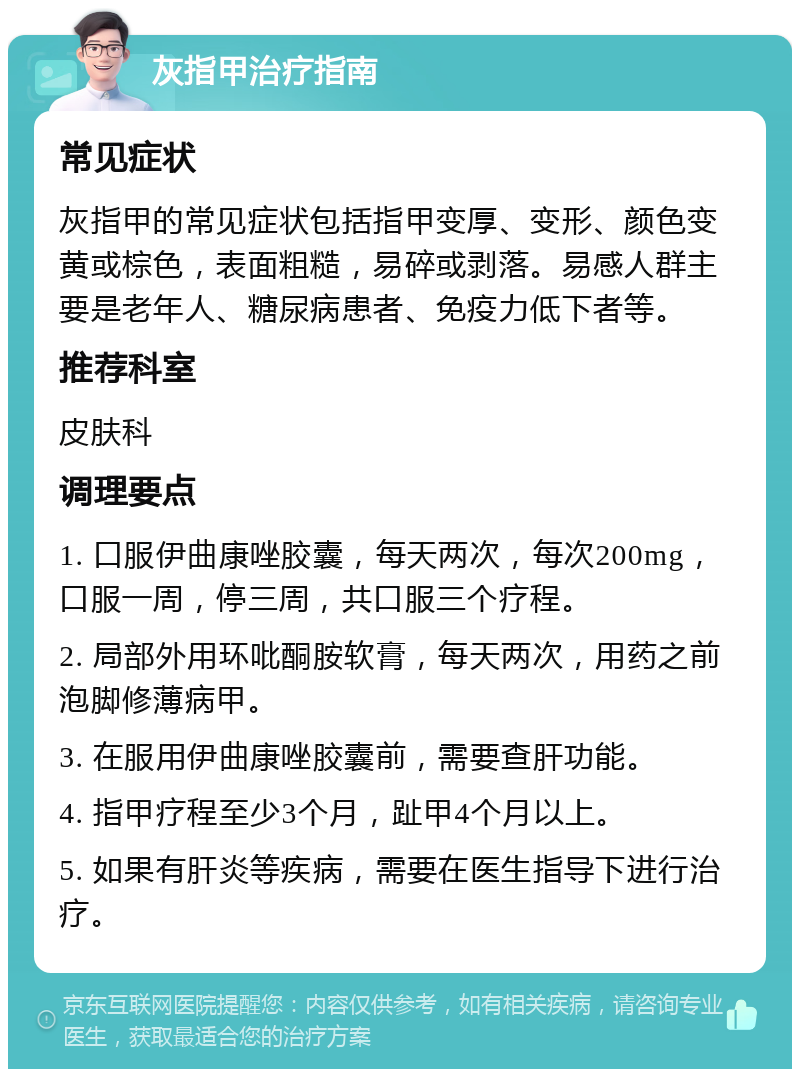 灰指甲治疗指南 常见症状 灰指甲的常见症状包括指甲变厚、变形、颜色变黄或棕色，表面粗糙，易碎或剥落。易感人群主要是老年人、糖尿病患者、免疫力低下者等。 推荐科室 皮肤科 调理要点 1. 口服伊曲康唑胶囊，每天两次，每次200mg，口服一周，停三周，共口服三个疗程。 2. 局部外用环吡酮胺软膏，每天两次，用药之前泡脚修薄病甲。 3. 在服用伊曲康唑胶囊前，需要查肝功能。 4. 指甲疗程至少3个月，趾甲4个月以上。 5. 如果有肝炎等疾病，需要在医生指导下进行治疗。