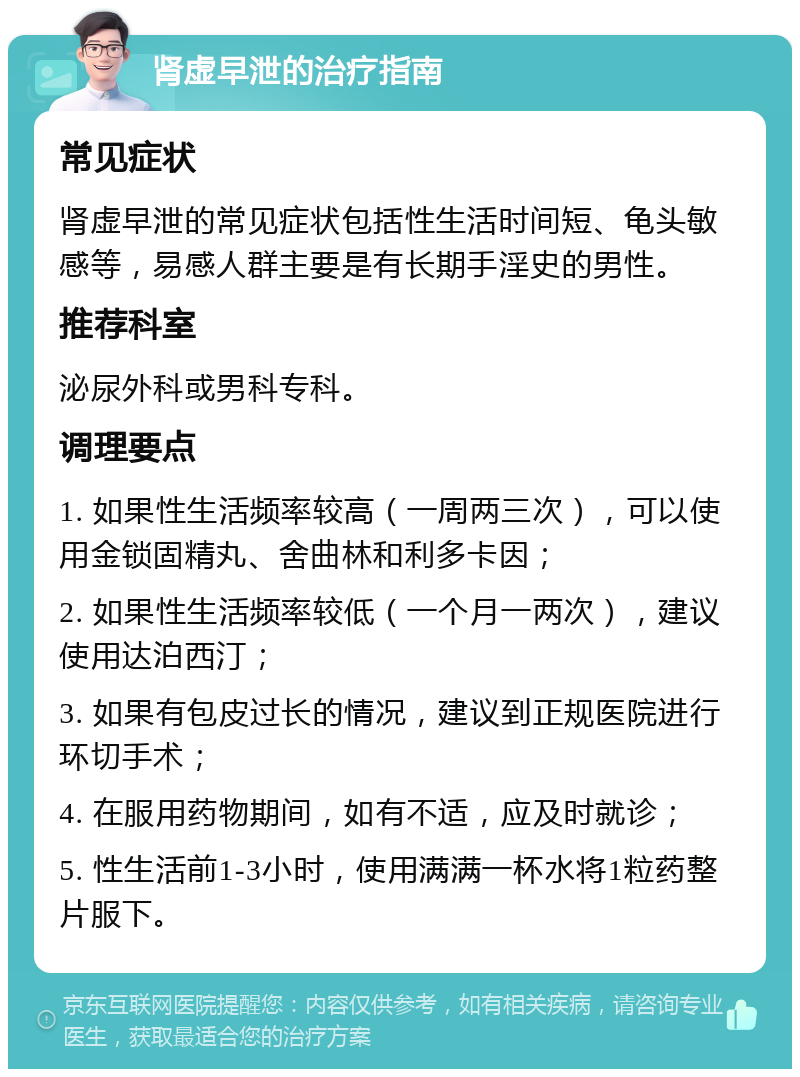 肾虚早泄的治疗指南 常见症状 肾虚早泄的常见症状包括性生活时间短、龟头敏感等，易感人群主要是有长期手淫史的男性。 推荐科室 泌尿外科或男科专科。 调理要点 1. 如果性生活频率较高（一周两三次），可以使用金锁固精丸、舍曲林和利多卡因； 2. 如果性生活频率较低（一个月一两次），建议使用达泊西汀； 3. 如果有包皮过长的情况，建议到正规医院进行环切手术； 4. 在服用药物期间，如有不适，应及时就诊； 5. 性生活前1-3小时，使用满满一杯水将1粒药整片服下。