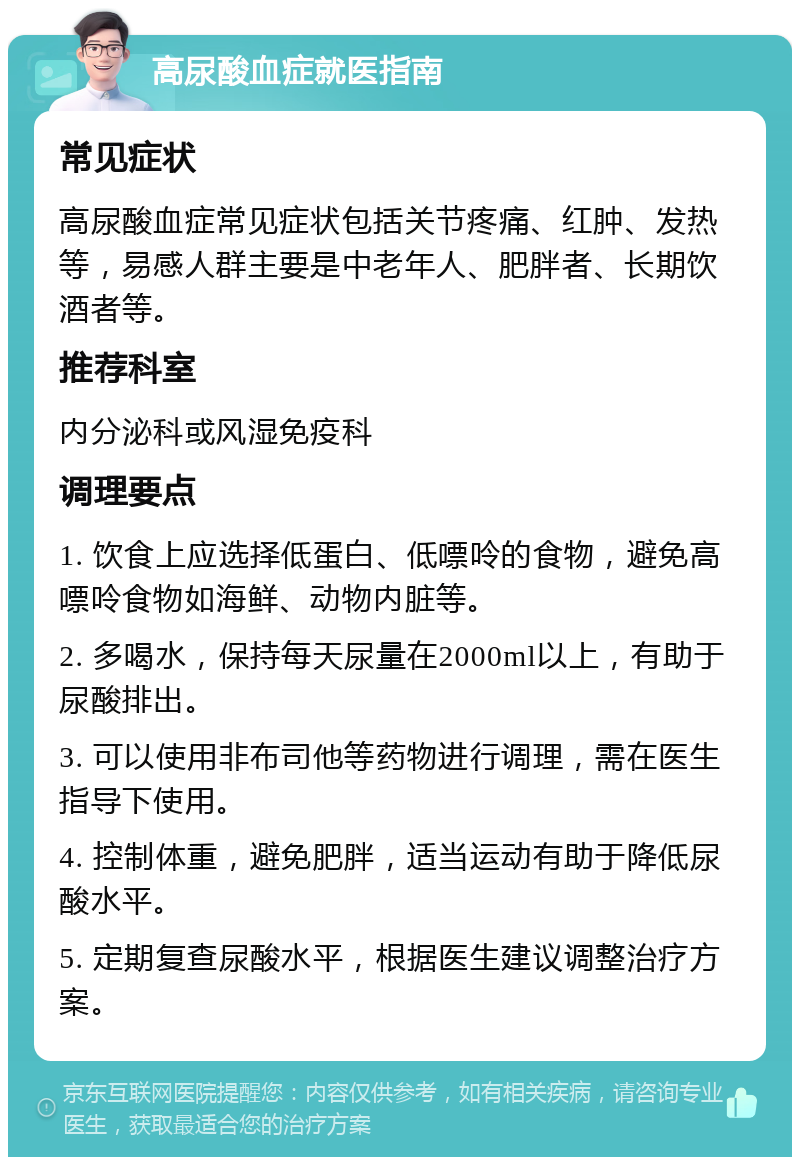 高尿酸血症就医指南 常见症状 高尿酸血症常见症状包括关节疼痛、红肿、发热等，易感人群主要是中老年人、肥胖者、长期饮酒者等。 推荐科室 内分泌科或风湿免疫科 调理要点 1. 饮食上应选择低蛋白、低嘌呤的食物，避免高嘌呤食物如海鲜、动物内脏等。 2. 多喝水，保持每天尿量在2000ml以上，有助于尿酸排出。 3. 可以使用非布司他等药物进行调理，需在医生指导下使用。 4. 控制体重，避免肥胖，适当运动有助于降低尿酸水平。 5. 定期复查尿酸水平，根据医生建议调整治疗方案。