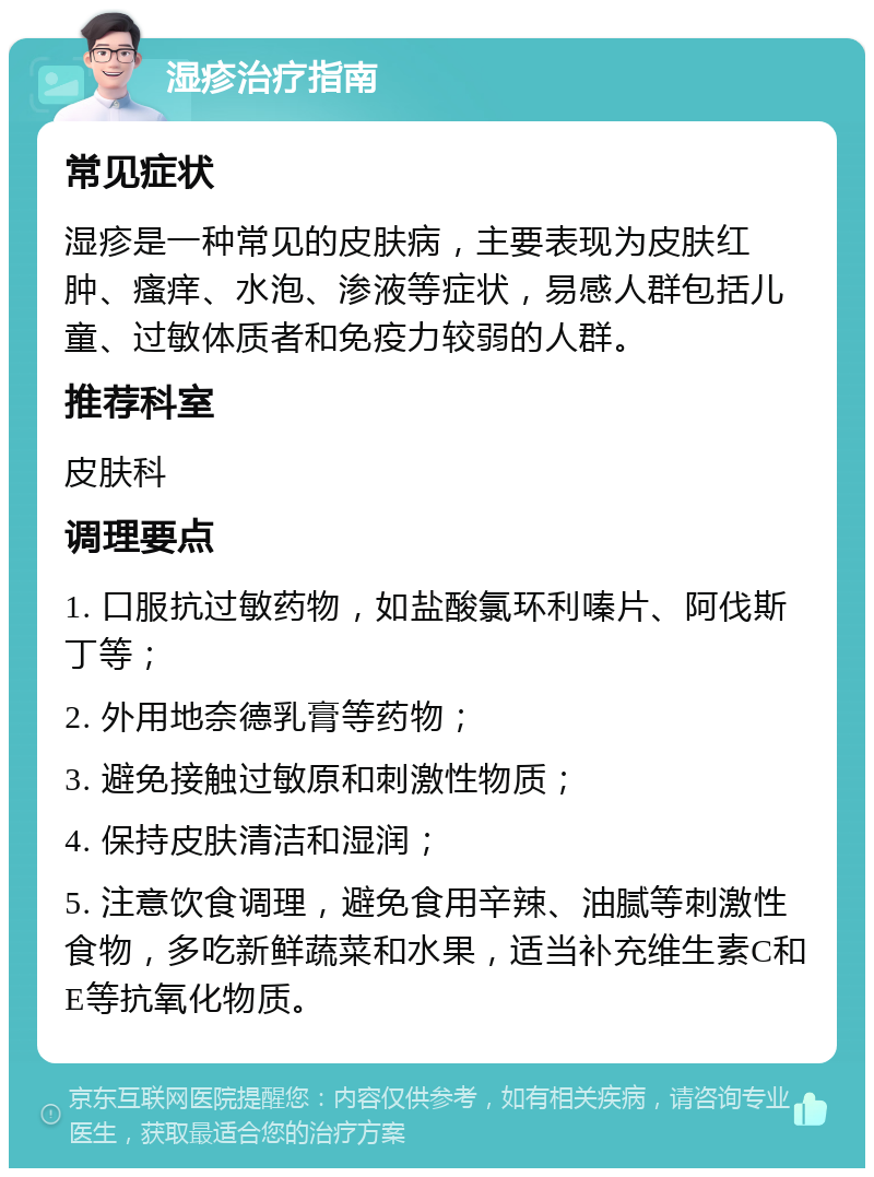 湿疹治疗指南 常见症状 湿疹是一种常见的皮肤病，主要表现为皮肤红肿、瘙痒、水泡、渗液等症状，易感人群包括儿童、过敏体质者和免疫力较弱的人群。 推荐科室 皮肤科 调理要点 1. 口服抗过敏药物，如盐酸氯环利嗪片、阿伐斯丁等； 2. 外用地奈德乳膏等药物； 3. 避免接触过敏原和刺激性物质； 4. 保持皮肤清洁和湿润； 5. 注意饮食调理，避免食用辛辣、油腻等刺激性食物，多吃新鲜蔬菜和水果，适当补充维生素C和E等抗氧化物质。