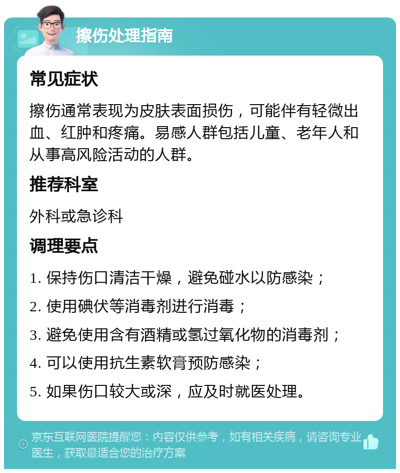 擦伤处理指南 常见症状 擦伤通常表现为皮肤表面损伤，可能伴有轻微出血、红肿和疼痛。易感人群包括儿童、老年人和从事高风险活动的人群。 推荐科室 外科或急诊科 调理要点 1. 保持伤口清洁干燥，避免碰水以防感染； 2. 使用碘伏等消毒剂进行消毒； 3. 避免使用含有酒精或氢过氧化物的消毒剂； 4. 可以使用抗生素软膏预防感染； 5. 如果伤口较大或深，应及时就医处理。