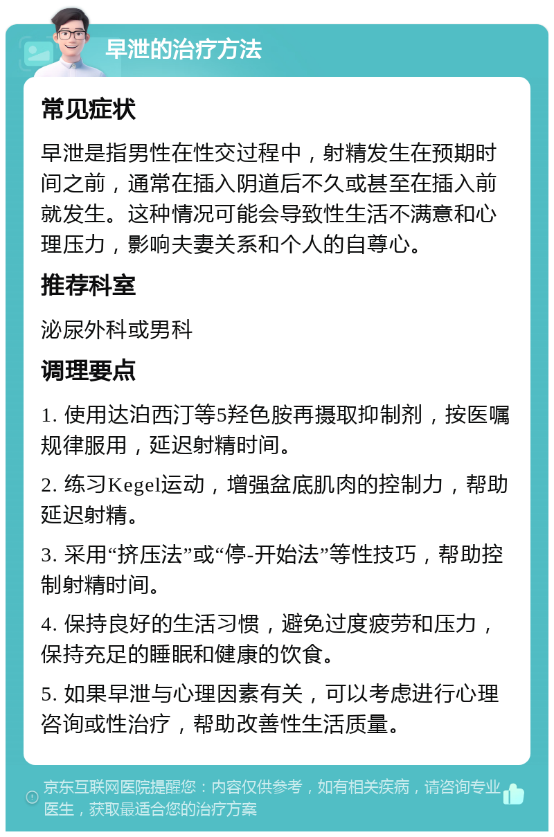 早泄的治疗方法 常见症状 早泄是指男性在性交过程中，射精发生在预期时间之前，通常在插入阴道后不久或甚至在插入前就发生。这种情况可能会导致性生活不满意和心理压力，影响夫妻关系和个人的自尊心。 推荐科室 泌尿外科或男科 调理要点 1. 使用达泊西汀等5羟色胺再摄取抑制剂，按医嘱规律服用，延迟射精时间。 2. 练习Kegel运动，增强盆底肌肉的控制力，帮助延迟射精。 3. 采用“挤压法”或“停-开始法”等性技巧，帮助控制射精时间。 4. 保持良好的生活习惯，避免过度疲劳和压力，保持充足的睡眠和健康的饮食。 5. 如果早泄与心理因素有关，可以考虑进行心理咨询或性治疗，帮助改善性生活质量。