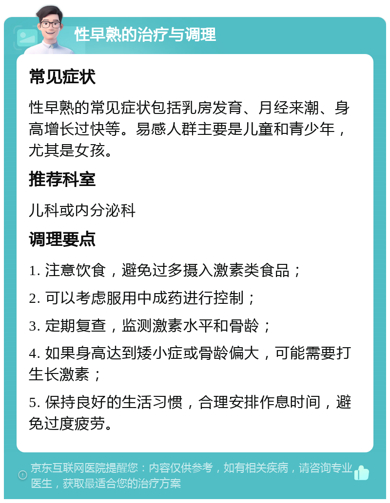 性早熟的治疗与调理 常见症状 性早熟的常见症状包括乳房发育、月经来潮、身高增长过快等。易感人群主要是儿童和青少年，尤其是女孩。 推荐科室 儿科或内分泌科 调理要点 1. 注意饮食，避免过多摄入激素类食品； 2. 可以考虑服用中成药进行控制； 3. 定期复查，监测激素水平和骨龄； 4. 如果身高达到矮小症或骨龄偏大，可能需要打生长激素； 5. 保持良好的生活习惯，合理安排作息时间，避免过度疲劳。