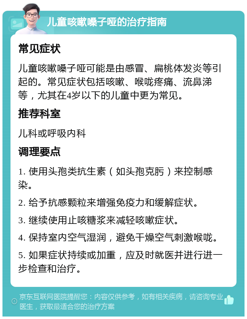 儿童咳嗽嗓子哑的治疗指南 常见症状 儿童咳嗽嗓子哑可能是由感冒、扁桃体发炎等引起的。常见症状包括咳嗽、喉咙疼痛、流鼻涕等，尤其在4岁以下的儿童中更为常见。 推荐科室 儿科或呼吸内科 调理要点 1. 使用头孢类抗生素（如头孢克肟）来控制感染。 2. 给予抗感颗粒来增强免疫力和缓解症状。 3. 继续使用止咳糖浆来减轻咳嗽症状。 4. 保持室内空气湿润，避免干燥空气刺激喉咙。 5. 如果症状持续或加重，应及时就医并进行进一步检查和治疗。