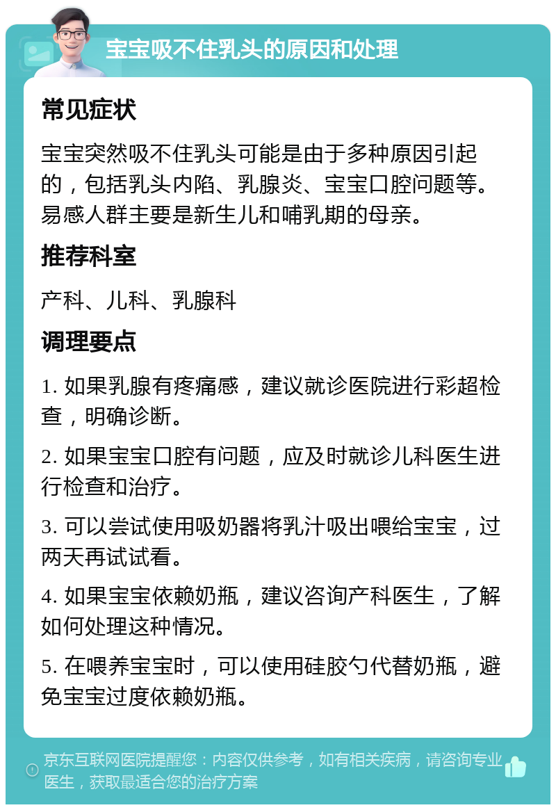 宝宝吸不住乳头的原因和处理 常见症状 宝宝突然吸不住乳头可能是由于多种原因引起的，包括乳头内陷、乳腺炎、宝宝口腔问题等。易感人群主要是新生儿和哺乳期的母亲。 推荐科室 产科、儿科、乳腺科 调理要点 1. 如果乳腺有疼痛感，建议就诊医院进行彩超检查，明确诊断。 2. 如果宝宝口腔有问题，应及时就诊儿科医生进行检查和治疗。 3. 可以尝试使用吸奶器将乳汁吸出喂给宝宝，过两天再试试看。 4. 如果宝宝依赖奶瓶，建议咨询产科医生，了解如何处理这种情况。 5. 在喂养宝宝时，可以使用硅胶勺代替奶瓶，避免宝宝过度依赖奶瓶。