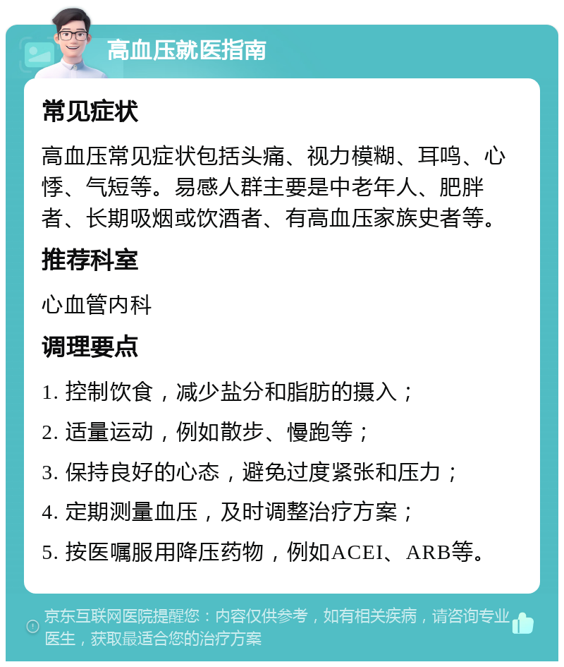 高血压就医指南 常见症状 高血压常见症状包括头痛、视力模糊、耳鸣、心悸、气短等。易感人群主要是中老年人、肥胖者、长期吸烟或饮酒者、有高血压家族史者等。 推荐科室 心血管内科 调理要点 1. 控制饮食，减少盐分和脂肪的摄入； 2. 适量运动，例如散步、慢跑等； 3. 保持良好的心态，避免过度紧张和压力； 4. 定期测量血压，及时调整治疗方案； 5. 按医嘱服用降压药物，例如ACEI、ARB等。