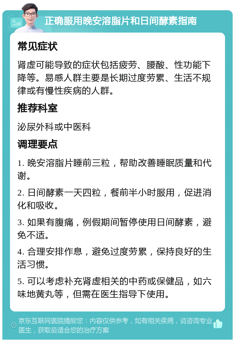 正确服用晚安溶脂片和日间酵素指南 常见症状 肾虚可能导致的症状包括疲劳、腰酸、性功能下降等。易感人群主要是长期过度劳累、生活不规律或有慢性疾病的人群。 推荐科室 泌尿外科或中医科 调理要点 1. 晚安溶脂片睡前三粒，帮助改善睡眠质量和代谢。 2. 日间酵素一天四粒，餐前半小时服用，促进消化和吸收。 3. 如果有腹痛，例假期间暂停使用日间酵素，避免不适。 4. 合理安排作息，避免过度劳累，保持良好的生活习惯。 5. 可以考虑补充肾虚相关的中药或保健品，如六味地黄丸等，但需在医生指导下使用。