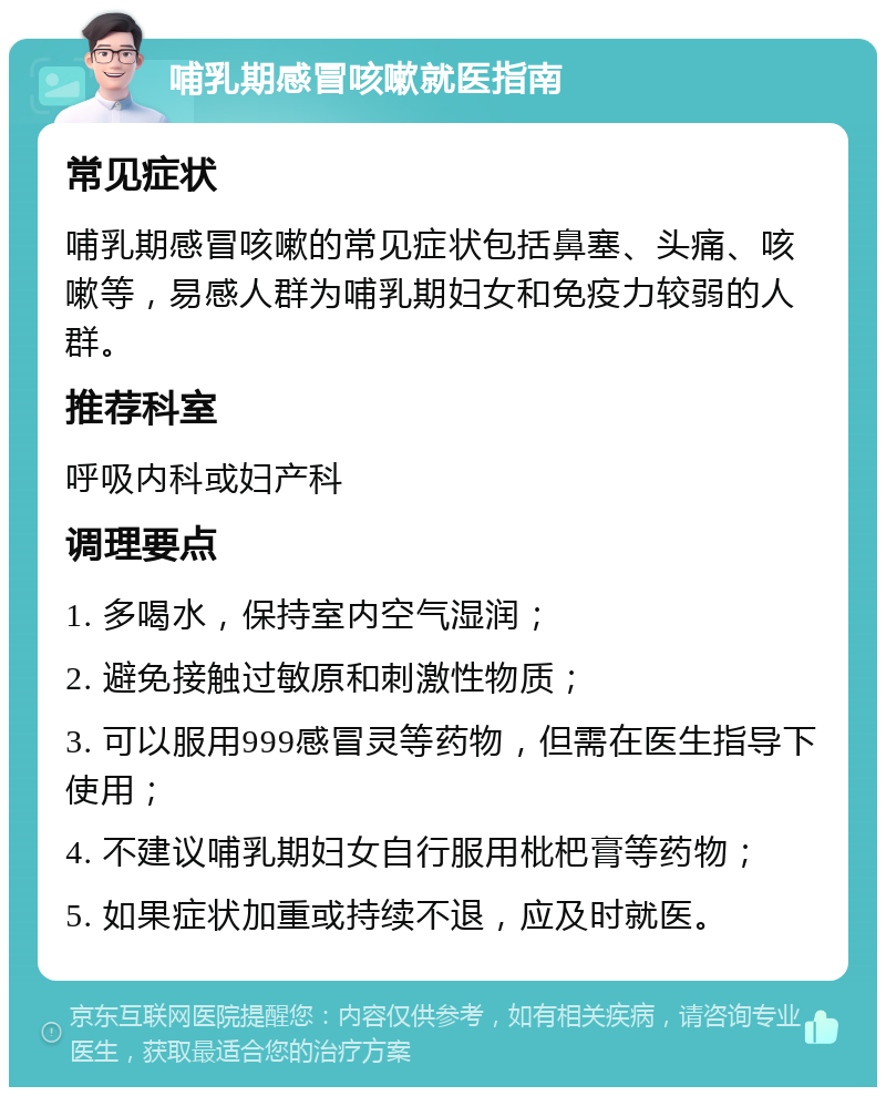 哺乳期感冒咳嗽就医指南 常见症状 哺乳期感冒咳嗽的常见症状包括鼻塞、头痛、咳嗽等，易感人群为哺乳期妇女和免疫力较弱的人群。 推荐科室 呼吸内科或妇产科 调理要点 1. 多喝水，保持室内空气湿润； 2. 避免接触过敏原和刺激性物质； 3. 可以服用999感冒灵等药物，但需在医生指导下使用； 4. 不建议哺乳期妇女自行服用枇杷膏等药物； 5. 如果症状加重或持续不退，应及时就医。