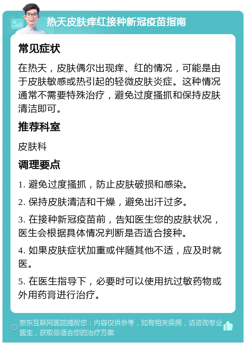 热天皮肤痒红接种新冠疫苗指南 常见症状 在热天，皮肤偶尔出现痒、红的情况，可能是由于皮肤敏感或热引起的轻微皮肤炎症。这种情况通常不需要特殊治疗，避免过度搔抓和保持皮肤清洁即可。 推荐科室 皮肤科 调理要点 1. 避免过度搔抓，防止皮肤破损和感染。 2. 保持皮肤清洁和干燥，避免出汗过多。 3. 在接种新冠疫苗前，告知医生您的皮肤状况，医生会根据具体情况判断是否适合接种。 4. 如果皮肤症状加重或伴随其他不适，应及时就医。 5. 在医生指导下，必要时可以使用抗过敏药物或外用药膏进行治疗。