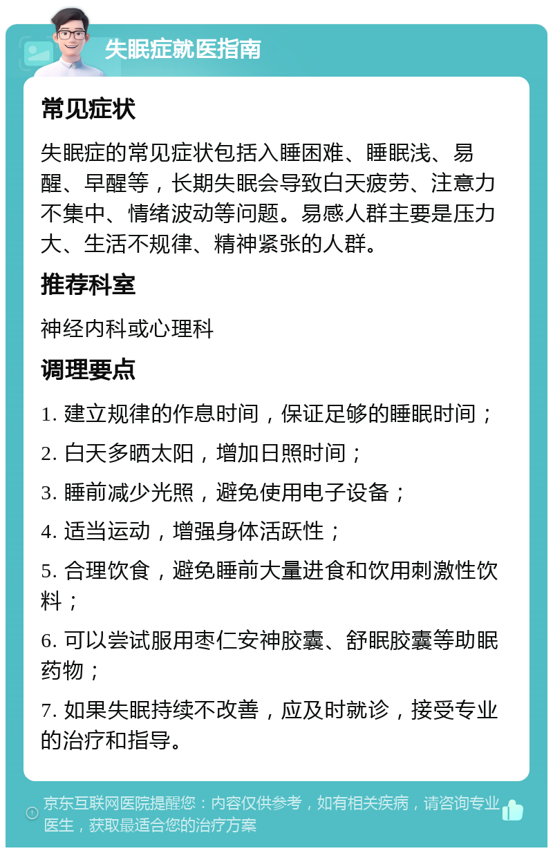 失眠症就医指南 常见症状 失眠症的常见症状包括入睡困难、睡眠浅、易醒、早醒等，长期失眠会导致白天疲劳、注意力不集中、情绪波动等问题。易感人群主要是压力大、生活不规律、精神紧张的人群。 推荐科室 神经内科或心理科 调理要点 1. 建立规律的作息时间，保证足够的睡眠时间； 2. 白天多晒太阳，增加日照时间； 3. 睡前减少光照，避免使用电子设备； 4. 适当运动，增强身体活跃性； 5. 合理饮食，避免睡前大量进食和饮用刺激性饮料； 6. 可以尝试服用枣仁安神胶囊、舒眠胶囊等助眠药物； 7. 如果失眠持续不改善，应及时就诊，接受专业的治疗和指导。