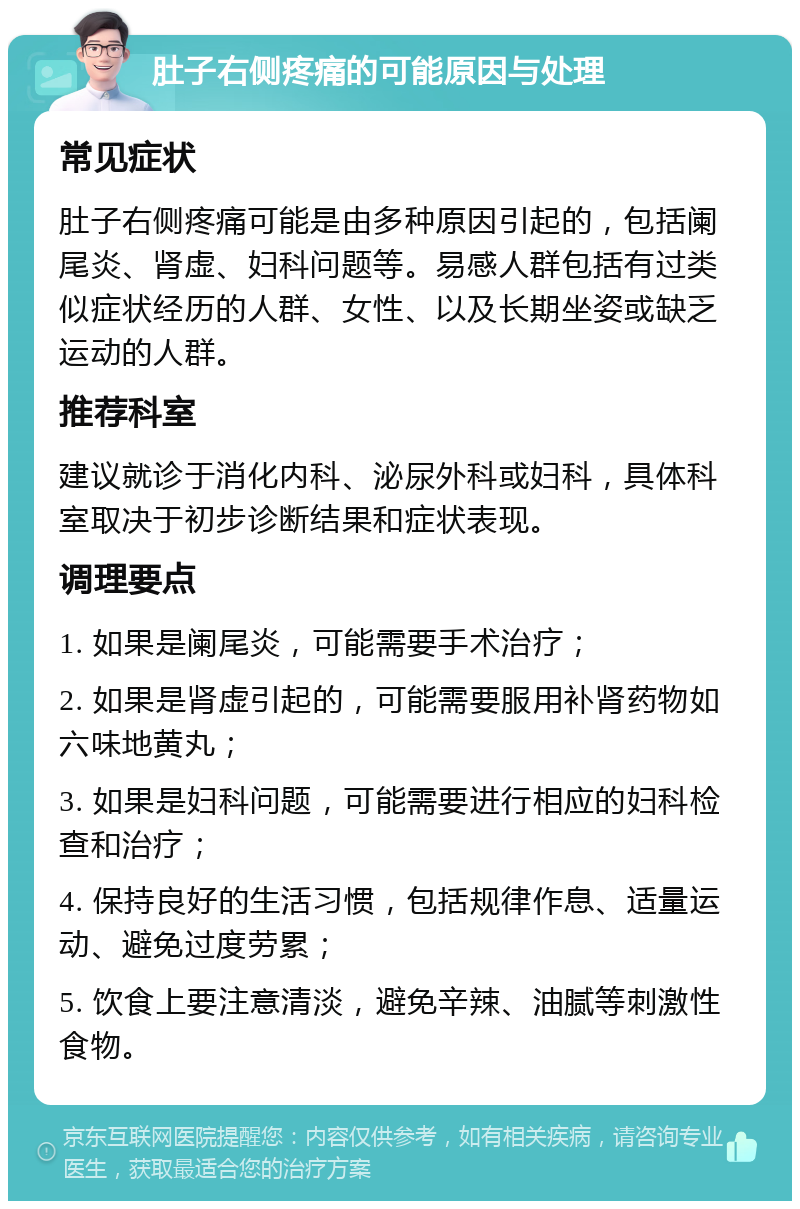 肚子右侧疼痛的可能原因与处理 常见症状 肚子右侧疼痛可能是由多种原因引起的，包括阑尾炎、肾虚、妇科问题等。易感人群包括有过类似症状经历的人群、女性、以及长期坐姿或缺乏运动的人群。 推荐科室 建议就诊于消化内科、泌尿外科或妇科，具体科室取决于初步诊断结果和症状表现。 调理要点 1. 如果是阑尾炎，可能需要手术治疗； 2. 如果是肾虚引起的，可能需要服用补肾药物如六味地黄丸； 3. 如果是妇科问题，可能需要进行相应的妇科检查和治疗； 4. 保持良好的生活习惯，包括规律作息、适量运动、避免过度劳累； 5. 饮食上要注意清淡，避免辛辣、油腻等刺激性食物。