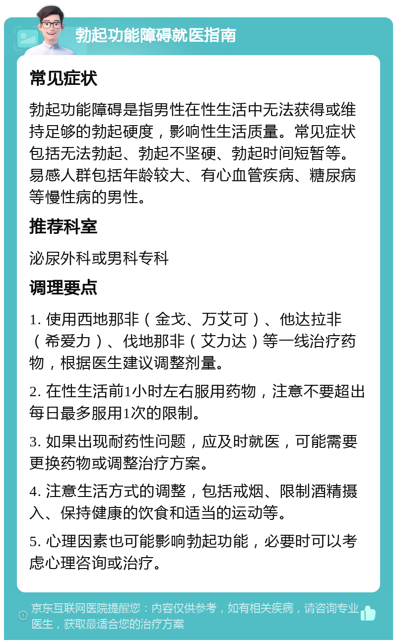 勃起功能障碍就医指南 常见症状 勃起功能障碍是指男性在性生活中无法获得或维持足够的勃起硬度，影响性生活质量。常见症状包括无法勃起、勃起不坚硬、勃起时间短暂等。易感人群包括年龄较大、有心血管疾病、糖尿病等慢性病的男性。 推荐科室 泌尿外科或男科专科 调理要点 1. 使用西地那非（金戈、万艾可）、他达拉非（希爱力）、伐地那非（艾力达）等一线治疗药物，根据医生建议调整剂量。 2. 在性生活前1小时左右服用药物，注意不要超出每日最多服用1次的限制。 3. 如果出现耐药性问题，应及时就医，可能需要更换药物或调整治疗方案。 4. 注意生活方式的调整，包括戒烟、限制酒精摄入、保持健康的饮食和适当的运动等。 5. 心理因素也可能影响勃起功能，必要时可以考虑心理咨询或治疗。