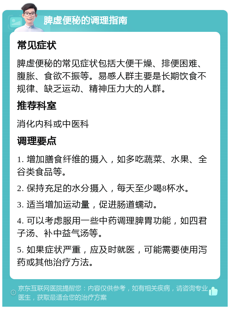 脾虚便秘的调理指南 常见症状 脾虚便秘的常见症状包括大便干燥、排便困难、腹胀、食欲不振等。易感人群主要是长期饮食不规律、缺乏运动、精神压力大的人群。 推荐科室 消化内科或中医科 调理要点 1. 增加膳食纤维的摄入，如多吃蔬菜、水果、全谷类食品等。 2. 保持充足的水分摄入，每天至少喝8杯水。 3. 适当增加运动量，促进肠道蠕动。 4. 可以考虑服用一些中药调理脾胃功能，如四君子汤、补中益气汤等。 5. 如果症状严重，应及时就医，可能需要使用泻药或其他治疗方法。