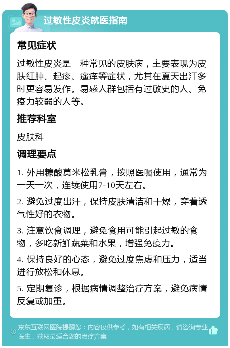 过敏性皮炎就医指南 常见症状 过敏性皮炎是一种常见的皮肤病，主要表现为皮肤红肿、起疹、瘙痒等症状，尤其在夏天出汗多时更容易发作。易感人群包括有过敏史的人、免疫力较弱的人等。 推荐科室 皮肤科 调理要点 1. 外用糠酸莫米松乳膏，按照医嘱使用，通常为一天一次，连续使用7-10天左右。 2. 避免过度出汗，保持皮肤清洁和干燥，穿着透气性好的衣物。 3. 注意饮食调理，避免食用可能引起过敏的食物，多吃新鲜蔬菜和水果，增强免疫力。 4. 保持良好的心态，避免过度焦虑和压力，适当进行放松和休息。 5. 定期复诊，根据病情调整治疗方案，避免病情反复或加重。