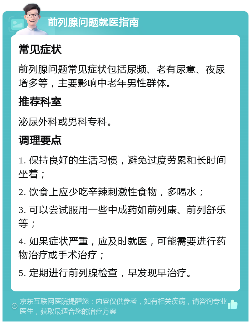 前列腺问题就医指南 常见症状 前列腺问题常见症状包括尿频、老有尿意、夜尿增多等，主要影响中老年男性群体。 推荐科室 泌尿外科或男科专科。 调理要点 1. 保持良好的生活习惯，避免过度劳累和长时间坐着； 2. 饮食上应少吃辛辣刺激性食物，多喝水； 3. 可以尝试服用一些中成药如前列康、前列舒乐等； 4. 如果症状严重，应及时就医，可能需要进行药物治疗或手术治疗； 5. 定期进行前列腺检查，早发现早治疗。