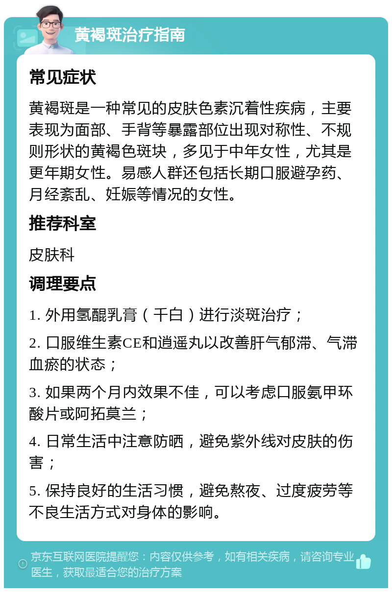 黄褐斑治疗指南 常见症状 黄褐斑是一种常见的皮肤色素沉着性疾病，主要表现为面部、手背等暴露部位出现对称性、不规则形状的黄褐色斑块，多见于中年女性，尤其是更年期女性。易感人群还包括长期口服避孕药、月经紊乱、妊娠等情况的女性。 推荐科室 皮肤科 调理要点 1. 外用氢醌乳膏（千白）进行淡斑治疗； 2. 口服维生素CE和逍遥丸以改善肝气郁滞、气滞血瘀的状态； 3. 如果两个月内效果不佳，可以考虑口服氨甲环酸片或阿拓莫兰； 4. 日常生活中注意防晒，避免紫外线对皮肤的伤害； 5. 保持良好的生活习惯，避免熬夜、过度疲劳等不良生活方式对身体的影响。