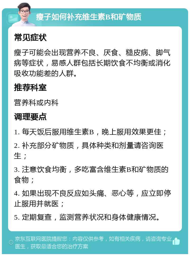 瘦子如何补充维生素B和矿物质 常见症状 瘦子可能会出现营养不良、厌食、糙皮病、脚气病等症状，易感人群包括长期饮食不均衡或消化吸收功能差的人群。 推荐科室 营养科或内科 调理要点 1. 每天饭后服用维生素B，晚上服用效果更佳； 2. 补充部分矿物质，具体种类和剂量请咨询医生； 3. 注意饮食均衡，多吃富含维生素B和矿物质的食物； 4. 如果出现不良反应如头痛、恶心等，应立即停止服用并就医； 5. 定期复查，监测营养状况和身体健康情况。