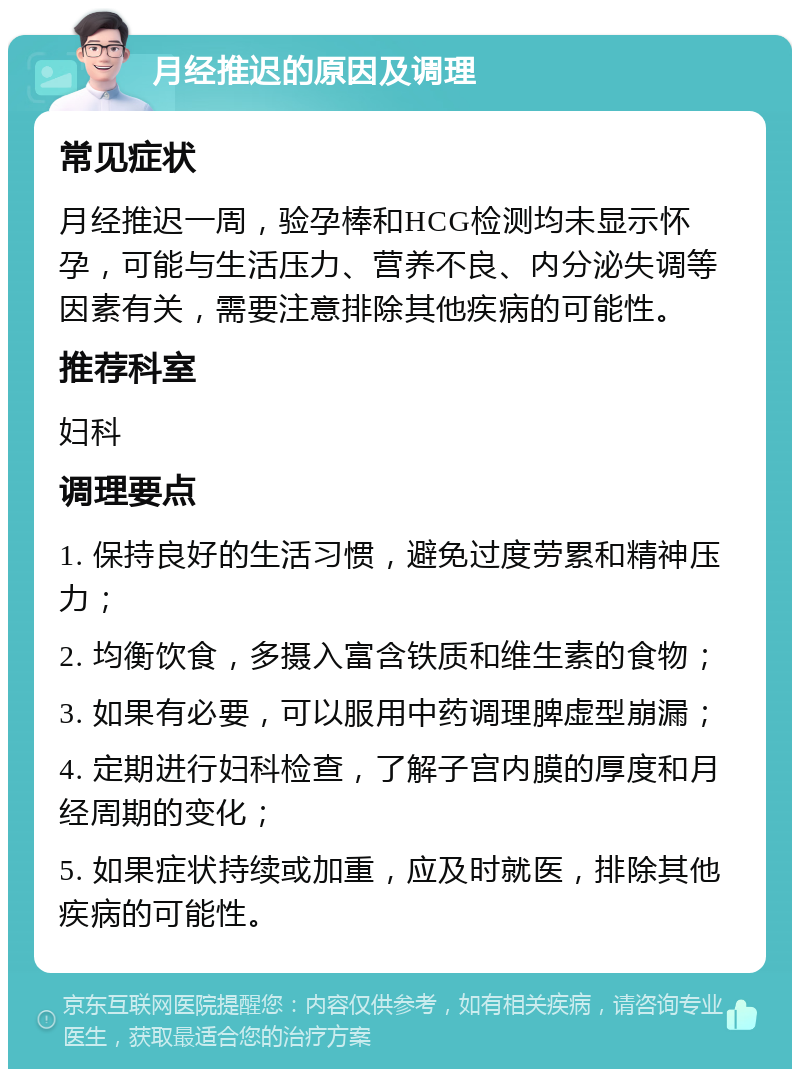 月经推迟的原因及调理 常见症状 月经推迟一周，验孕棒和HCG检测均未显示怀孕，可能与生活压力、营养不良、内分泌失调等因素有关，需要注意排除其他疾病的可能性。 推荐科室 妇科 调理要点 1. 保持良好的生活习惯，避免过度劳累和精神压力； 2. 均衡饮食，多摄入富含铁质和维生素的食物； 3. 如果有必要，可以服用中药调理脾虚型崩漏； 4. 定期进行妇科检查，了解子宫内膜的厚度和月经周期的变化； 5. 如果症状持续或加重，应及时就医，排除其他疾病的可能性。