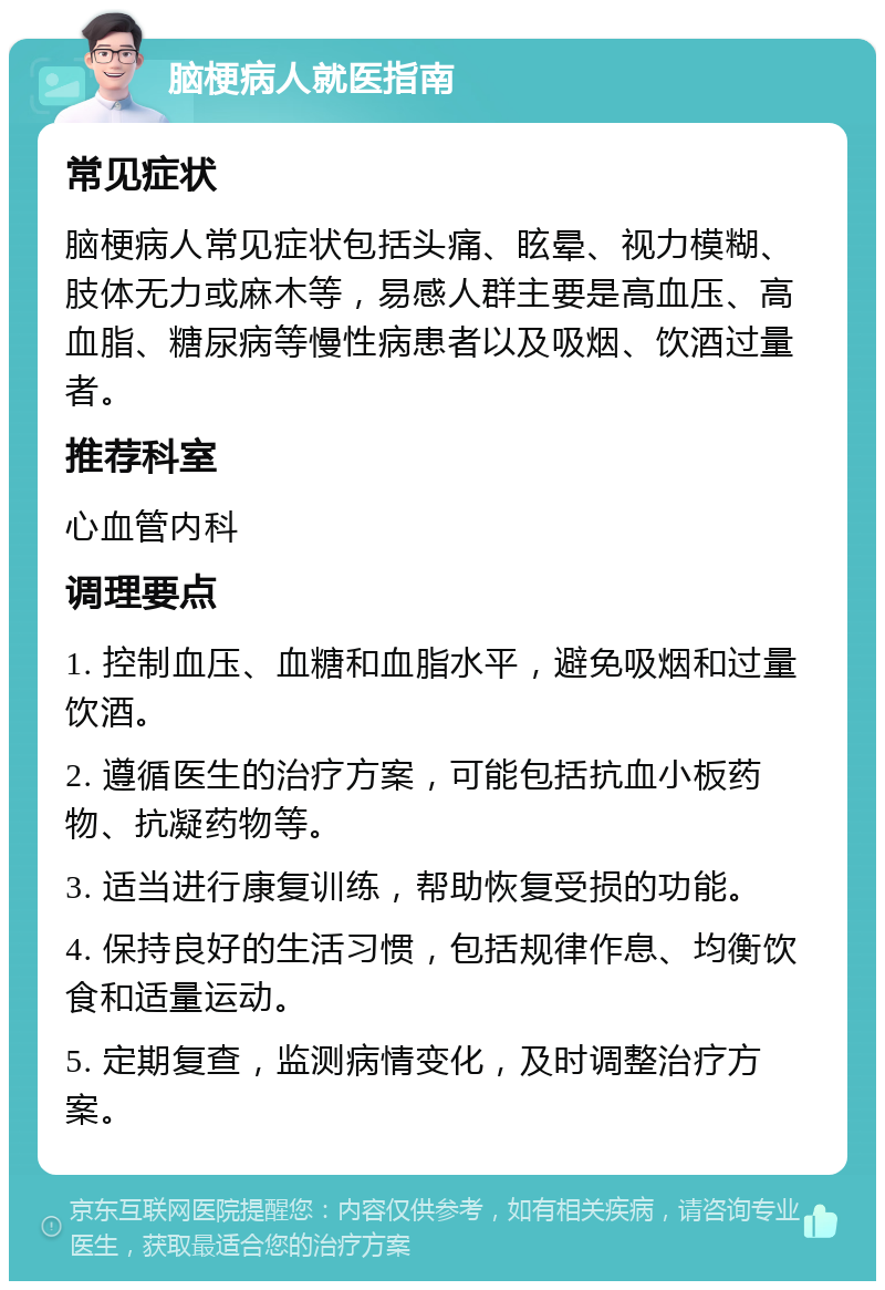 脑梗病人就医指南 常见症状 脑梗病人常见症状包括头痛、眩晕、视力模糊、肢体无力或麻木等，易感人群主要是高血压、高血脂、糖尿病等慢性病患者以及吸烟、饮酒过量者。 推荐科室 心血管内科 调理要点 1. 控制血压、血糖和血脂水平，避免吸烟和过量饮酒。 2. 遵循医生的治疗方案，可能包括抗血小板药物、抗凝药物等。 3. 适当进行康复训练，帮助恢复受损的功能。 4. 保持良好的生活习惯，包括规律作息、均衡饮食和适量运动。 5. 定期复查，监测病情变化，及时调整治疗方案。