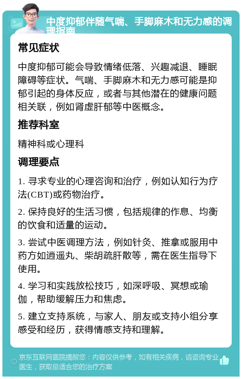 中度抑郁伴随气喘、手脚麻木和无力感的调理指南 常见症状 中度抑郁可能会导致情绪低落、兴趣减退、睡眠障碍等症状。气喘、手脚麻木和无力感可能是抑郁引起的身体反应，或者与其他潜在的健康问题相关联，例如肾虚肝郁等中医概念。 推荐科室 精神科或心理科 调理要点 1. 寻求专业的心理咨询和治疗，例如认知行为疗法(CBT)或药物治疗。 2. 保持良好的生活习惯，包括规律的作息、均衡的饮食和适量的运动。 3. 尝试中医调理方法，例如针灸、推拿或服用中药方如逍遥丸、柴胡疏肝散等，需在医生指导下使用。 4. 学习和实践放松技巧，如深呼吸、冥想或瑜伽，帮助缓解压力和焦虑。 5. 建立支持系统，与家人、朋友或支持小组分享感受和经历，获得情感支持和理解。