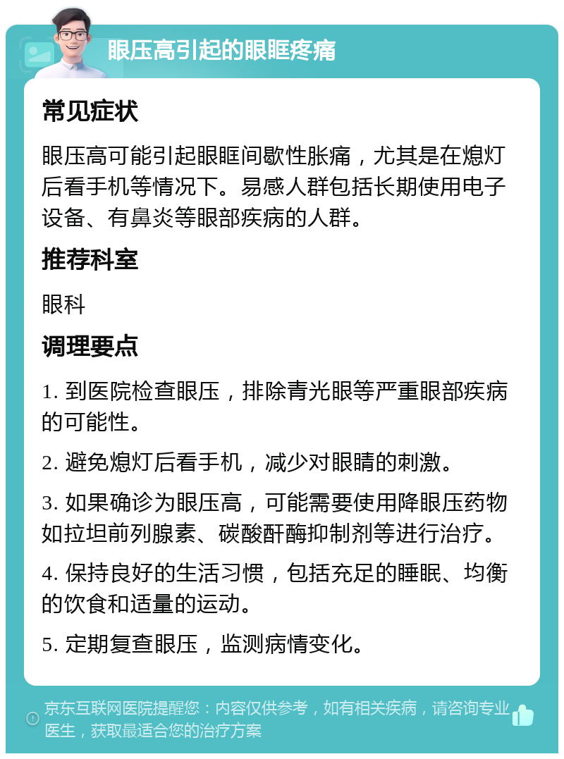 眼压高引起的眼眶疼痛 常见症状 眼压高可能引起眼眶间歇性胀痛，尤其是在熄灯后看手机等情况下。易感人群包括长期使用电子设备、有鼻炎等眼部疾病的人群。 推荐科室 眼科 调理要点 1. 到医院检查眼压，排除青光眼等严重眼部疾病的可能性。 2. 避免熄灯后看手机，减少对眼睛的刺激。 3. 如果确诊为眼压高，可能需要使用降眼压药物如拉坦前列腺素、碳酸酐酶抑制剂等进行治疗。 4. 保持良好的生活习惯，包括充足的睡眠、均衡的饮食和适量的运动。 5. 定期复查眼压，监测病情变化。