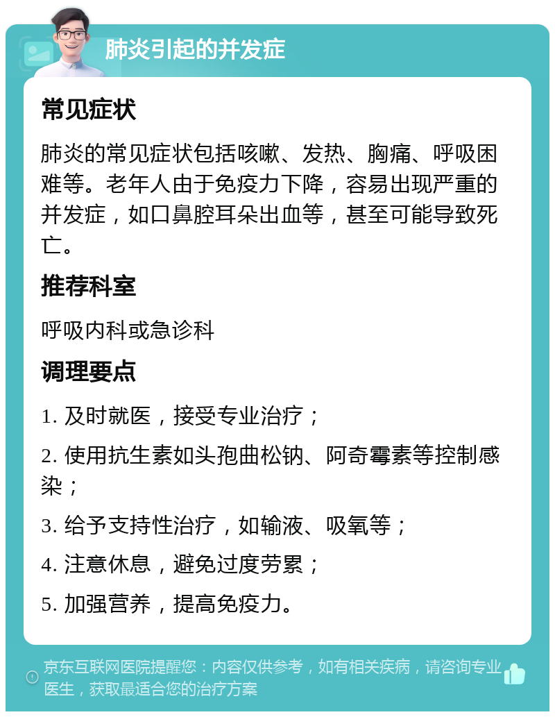 肺炎引起的并发症 常见症状 肺炎的常见症状包括咳嗽、发热、胸痛、呼吸困难等。老年人由于免疫力下降，容易出现严重的并发症，如口鼻腔耳朵出血等，甚至可能导致死亡。 推荐科室 呼吸内科或急诊科 调理要点 1. 及时就医，接受专业治疗； 2. 使用抗生素如头孢曲松钠、阿奇霉素等控制感染； 3. 给予支持性治疗，如输液、吸氧等； 4. 注意休息，避免过度劳累； 5. 加强营养，提高免疫力。