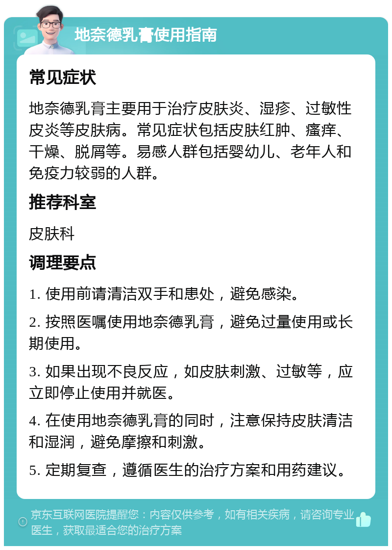 地奈德乳膏使用指南 常见症状 地奈德乳膏主要用于治疗皮肤炎、湿疹、过敏性皮炎等皮肤病。常见症状包括皮肤红肿、瘙痒、干燥、脱屑等。易感人群包括婴幼儿、老年人和免疫力较弱的人群。 推荐科室 皮肤科 调理要点 1. 使用前请清洁双手和患处，避免感染。 2. 按照医嘱使用地奈德乳膏，避免过量使用或长期使用。 3. 如果出现不良反应，如皮肤刺激、过敏等，应立即停止使用并就医。 4. 在使用地奈德乳膏的同时，注意保持皮肤清洁和湿润，避免摩擦和刺激。 5. 定期复查，遵循医生的治疗方案和用药建议。