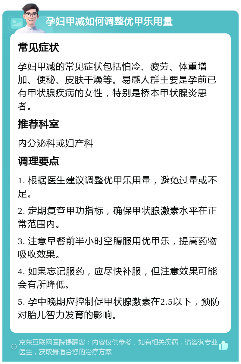 孕妇甲减如何调整优甲乐用量 常见症状 孕妇甲减的常见症状包括怕冷、疲劳、体重增加、便秘、皮肤干燥等。易感人群主要是孕前已有甲状腺疾病的女性，特别是桥本甲状腺炎患者。 推荐科室 内分泌科或妇产科 调理要点 1. 根据医生建议调整优甲乐用量，避免过量或不足。 2. 定期复查甲功指标，确保甲状腺激素水平在正常范围内。 3. 注意早餐前半小时空腹服用优甲乐，提高药物吸收效果。 4. 如果忘记服药，应尽快补服，但注意效果可能会有所降低。 5. 孕中晚期应控制促甲状腺激素在2.5以下，预防对胎儿智力发育的影响。