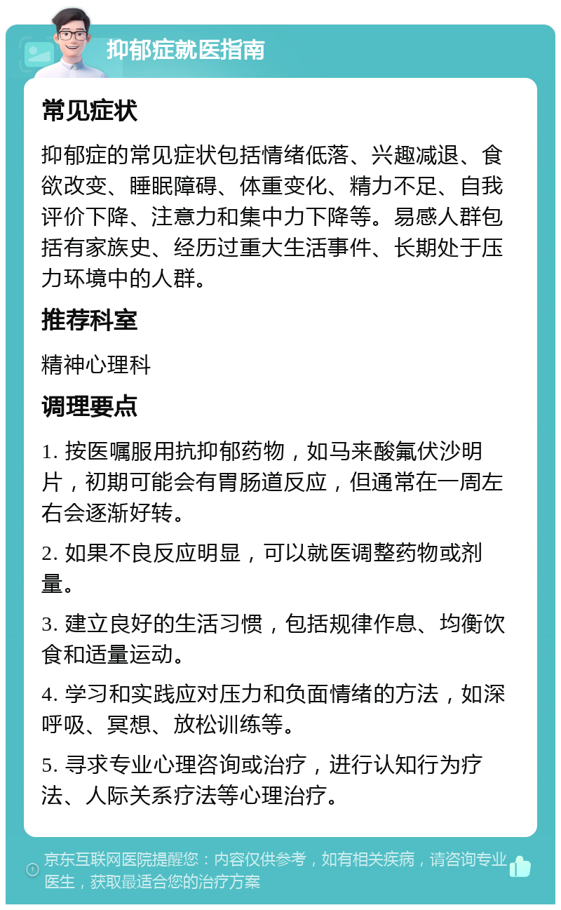 抑郁症就医指南 常见症状 抑郁症的常见症状包括情绪低落、兴趣减退、食欲改变、睡眠障碍、体重变化、精力不足、自我评价下降、注意力和集中力下降等。易感人群包括有家族史、经历过重大生活事件、长期处于压力环境中的人群。 推荐科室 精神心理科 调理要点 1. 按医嘱服用抗抑郁药物，如马来酸氟伏沙明片，初期可能会有胃肠道反应，但通常在一周左右会逐渐好转。 2. 如果不良反应明显，可以就医调整药物或剂量。 3. 建立良好的生活习惯，包括规律作息、均衡饮食和适量运动。 4. 学习和实践应对压力和负面情绪的方法，如深呼吸、冥想、放松训练等。 5. 寻求专业心理咨询或治疗，进行认知行为疗法、人际关系疗法等心理治疗。