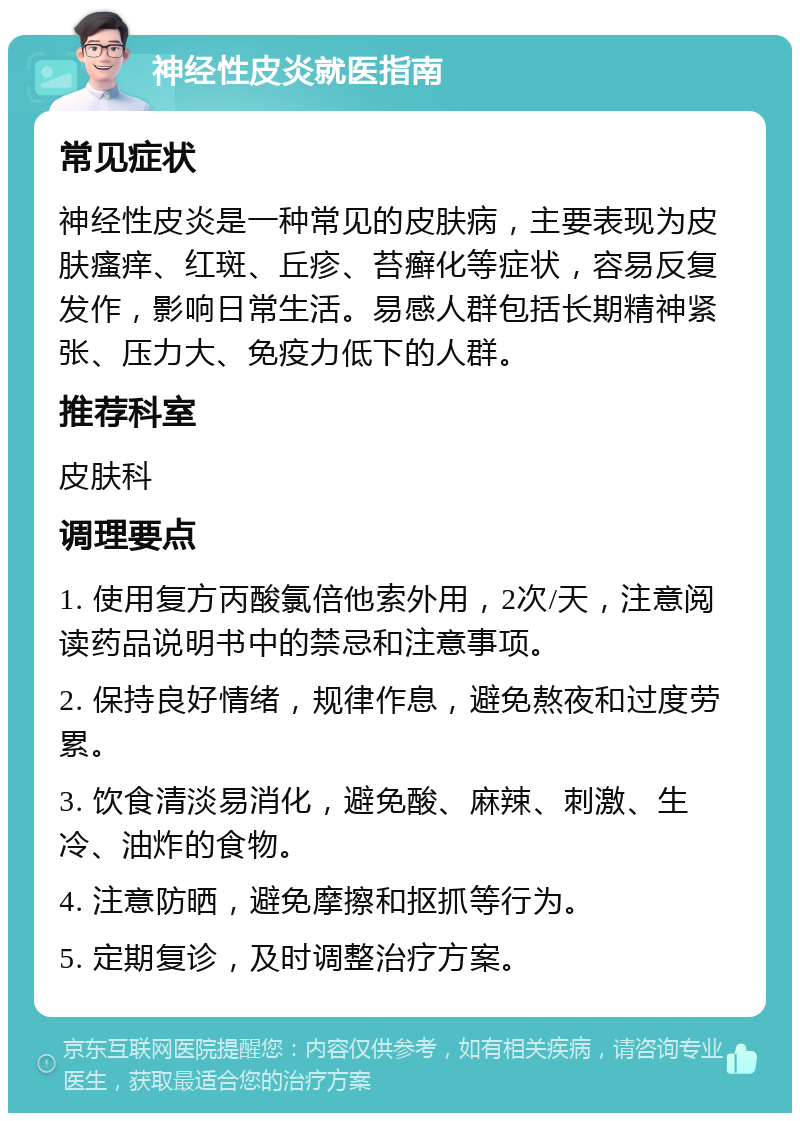 神经性皮炎就医指南 常见症状 神经性皮炎是一种常见的皮肤病，主要表现为皮肤瘙痒、红斑、丘疹、苔癣化等症状，容易反复发作，影响日常生活。易感人群包括长期精神紧张、压力大、免疫力低下的人群。 推荐科室 皮肤科 调理要点 1. 使用复方丙酸氯倍他索外用，2次/天，注意阅读药品说明书中的禁忌和注意事项。 2. 保持良好情绪，规律作息，避免熬夜和过度劳累。 3. 饮食清淡易消化，避免酸、麻辣、刺激、生冷、油炸的食物。 4. 注意防晒，避免摩擦和抠抓等行为。 5. 定期复诊，及时调整治疗方案。