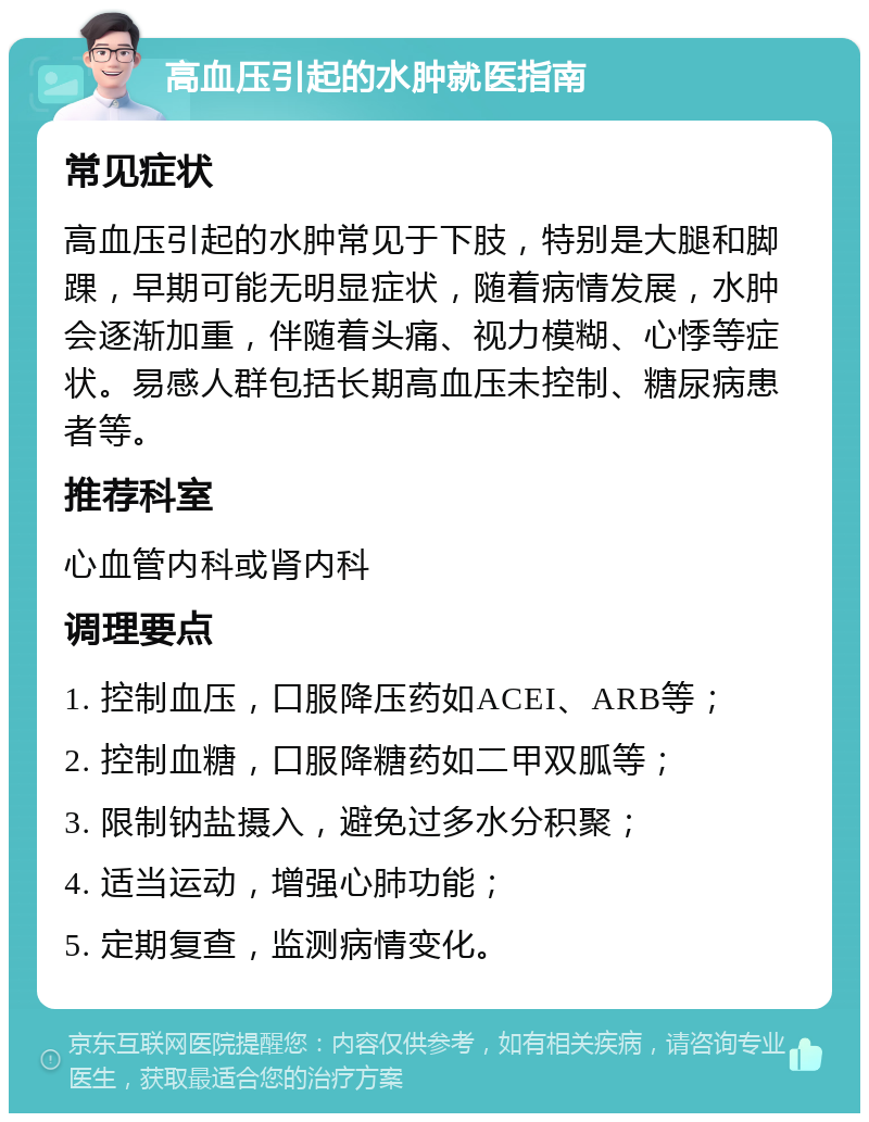 高血压引起的水肿就医指南 常见症状 高血压引起的水肿常见于下肢，特别是大腿和脚踝，早期可能无明显症状，随着病情发展，水肿会逐渐加重，伴随着头痛、视力模糊、心悸等症状。易感人群包括长期高血压未控制、糖尿病患者等。 推荐科室 心血管内科或肾内科 调理要点 1. 控制血压，口服降压药如ACEI、ARB等； 2. 控制血糖，口服降糖药如二甲双胍等； 3. 限制钠盐摄入，避免过多水分积聚； 4. 适当运动，增强心肺功能； 5. 定期复查，监测病情变化。