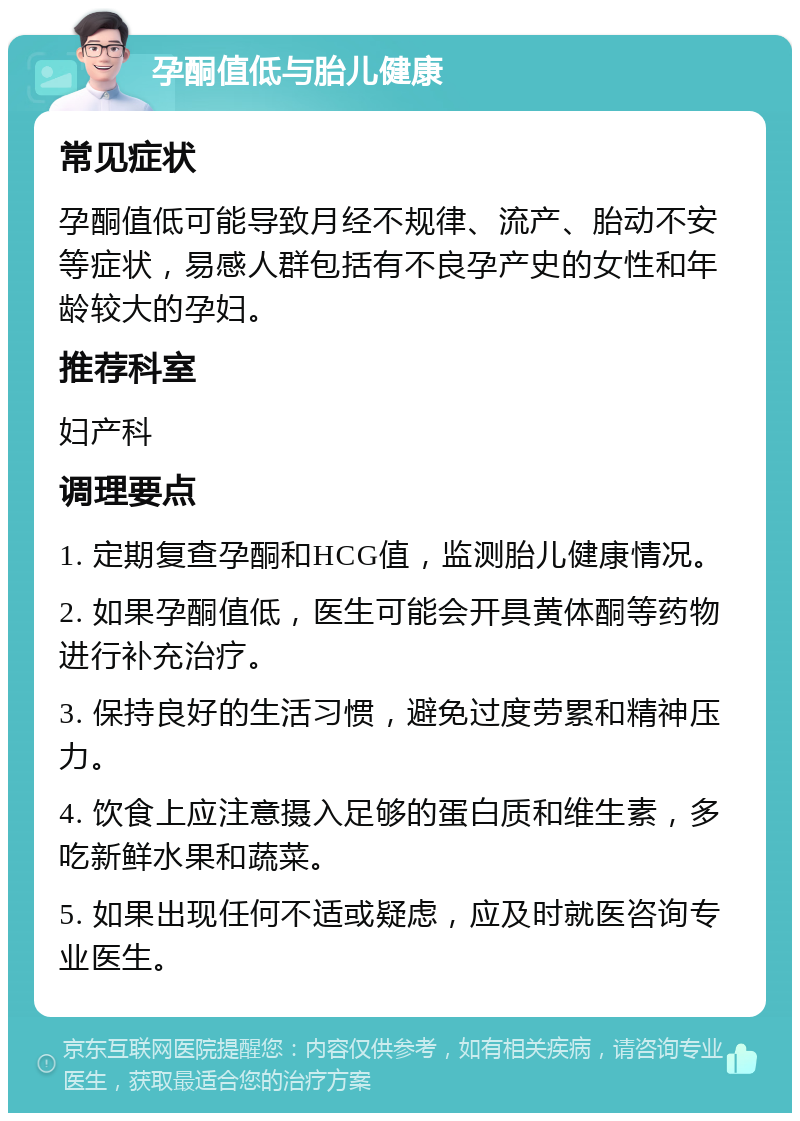 孕酮值低与胎儿健康 常见症状 孕酮值低可能导致月经不规律、流产、胎动不安等症状，易感人群包括有不良孕产史的女性和年龄较大的孕妇。 推荐科室 妇产科 调理要点 1. 定期复查孕酮和HCG值，监测胎儿健康情况。 2. 如果孕酮值低，医生可能会开具黄体酮等药物进行补充治疗。 3. 保持良好的生活习惯，避免过度劳累和精神压力。 4. 饮食上应注意摄入足够的蛋白质和维生素，多吃新鲜水果和蔬菜。 5. 如果出现任何不适或疑虑，应及时就医咨询专业医生。