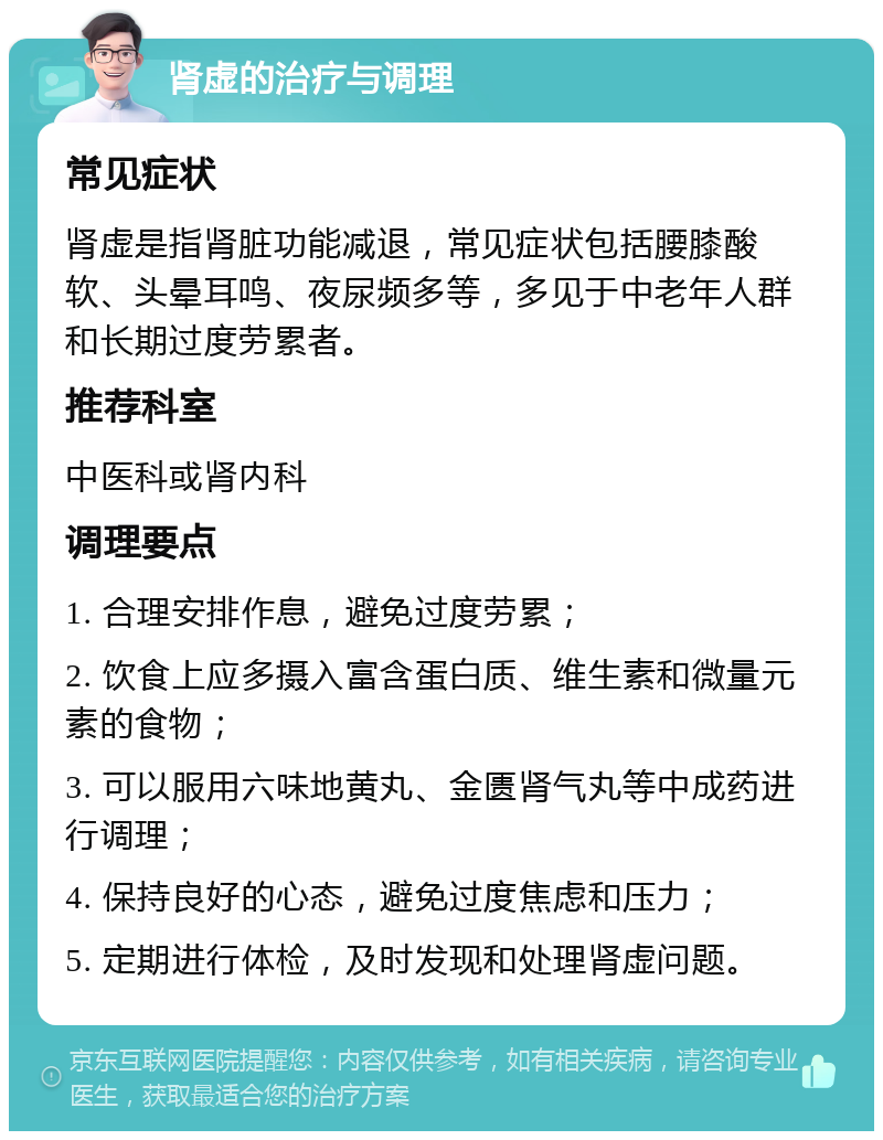 肾虚的治疗与调理 常见症状 肾虚是指肾脏功能减退，常见症状包括腰膝酸软、头晕耳鸣、夜尿频多等，多见于中老年人群和长期过度劳累者。 推荐科室 中医科或肾内科 调理要点 1. 合理安排作息，避免过度劳累； 2. 饮食上应多摄入富含蛋白质、维生素和微量元素的食物； 3. 可以服用六味地黄丸、金匮肾气丸等中成药进行调理； 4. 保持良好的心态，避免过度焦虑和压力； 5. 定期进行体检，及时发现和处理肾虚问题。