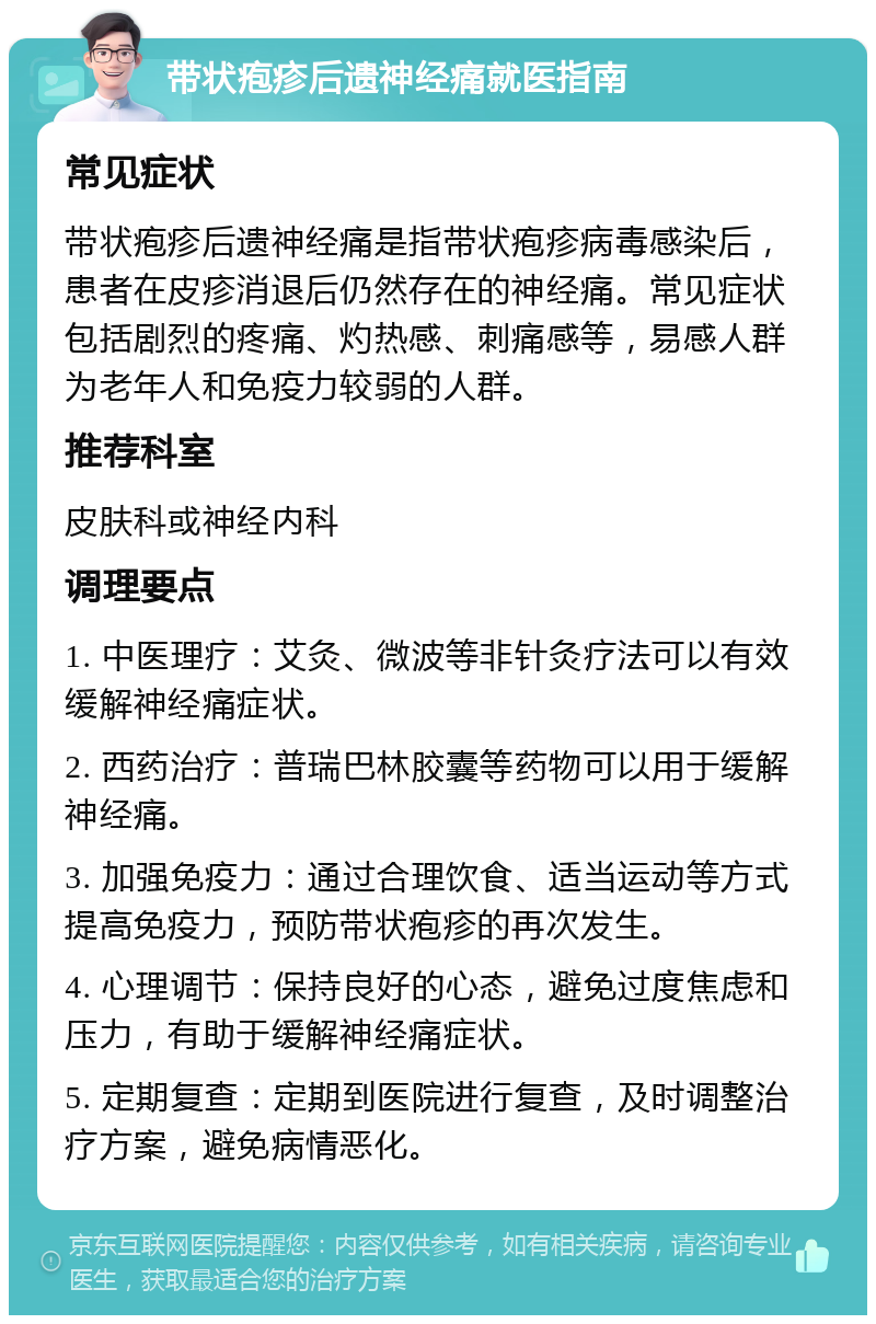 带状疱疹后遗神经痛就医指南 常见症状 带状疱疹后遗神经痛是指带状疱疹病毒感染后，患者在皮疹消退后仍然存在的神经痛。常见症状包括剧烈的疼痛、灼热感、刺痛感等，易感人群为老年人和免疫力较弱的人群。 推荐科室 皮肤科或神经内科 调理要点 1. 中医理疗：艾灸、微波等非针灸疗法可以有效缓解神经痛症状。 2. 西药治疗：普瑞巴林胶囊等药物可以用于缓解神经痛。 3. 加强免疫力：通过合理饮食、适当运动等方式提高免疫力，预防带状疱疹的再次发生。 4. 心理调节：保持良好的心态，避免过度焦虑和压力，有助于缓解神经痛症状。 5. 定期复查：定期到医院进行复查，及时调整治疗方案，避免病情恶化。