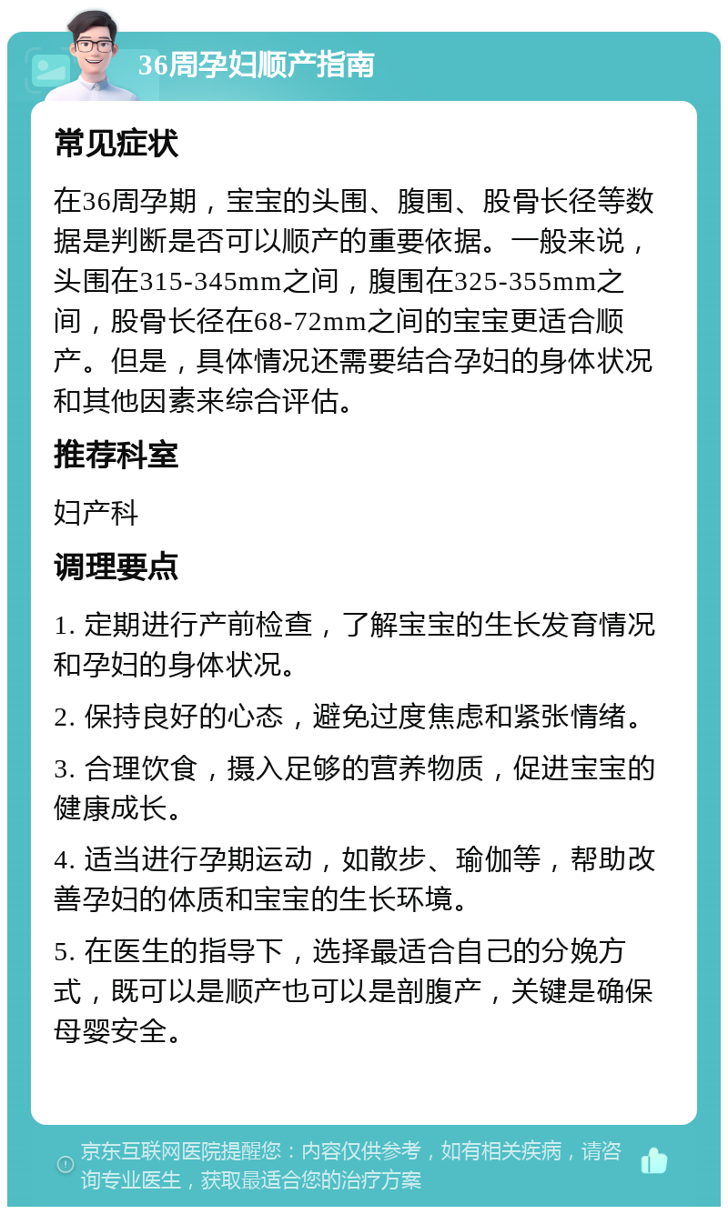 36周孕妇顺产指南 常见症状 在36周孕期，宝宝的头围、腹围、股骨长径等数据是判断是否可以顺产的重要依据。一般来说，头围在315-345mm之间，腹围在325-355mm之间，股骨长径在68-72mm之间的宝宝更适合顺产。但是，具体情况还需要结合孕妇的身体状况和其他因素来综合评估。 推荐科室 妇产科 调理要点 1. 定期进行产前检查，了解宝宝的生长发育情况和孕妇的身体状况。 2. 保持良好的心态，避免过度焦虑和紧张情绪。 3. 合理饮食，摄入足够的营养物质，促进宝宝的健康成长。 4. 适当进行孕期运动，如散步、瑜伽等，帮助改善孕妇的体质和宝宝的生长环境。 5. 在医生的指导下，选择最适合自己的分娩方式，既可以是顺产也可以是剖腹产，关键是确保母婴安全。