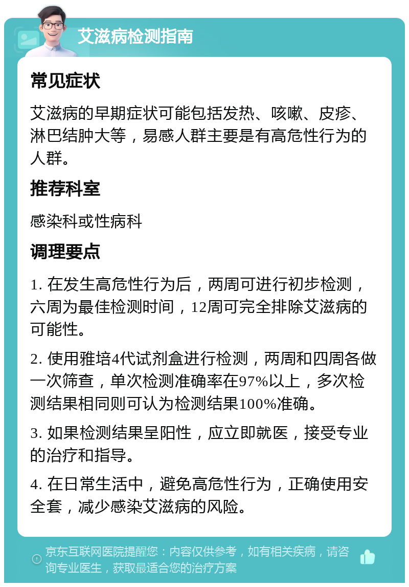 艾滋病检测指南 常见症状 艾滋病的早期症状可能包括发热、咳嗽、皮疹、淋巴结肿大等，易感人群主要是有高危性行为的人群。 推荐科室 感染科或性病科 调理要点 1. 在发生高危性行为后，两周可进行初步检测，六周为最佳检测时间，12周可完全排除艾滋病的可能性。 2. 使用雅培4代试剂盒进行检测，两周和四周各做一次筛查，单次检测准确率在97%以上，多次检测结果相同则可认为检测结果100%准确。 3. 如果检测结果呈阳性，应立即就医，接受专业的治疗和指导。 4. 在日常生活中，避免高危性行为，正确使用安全套，减少感染艾滋病的风险。