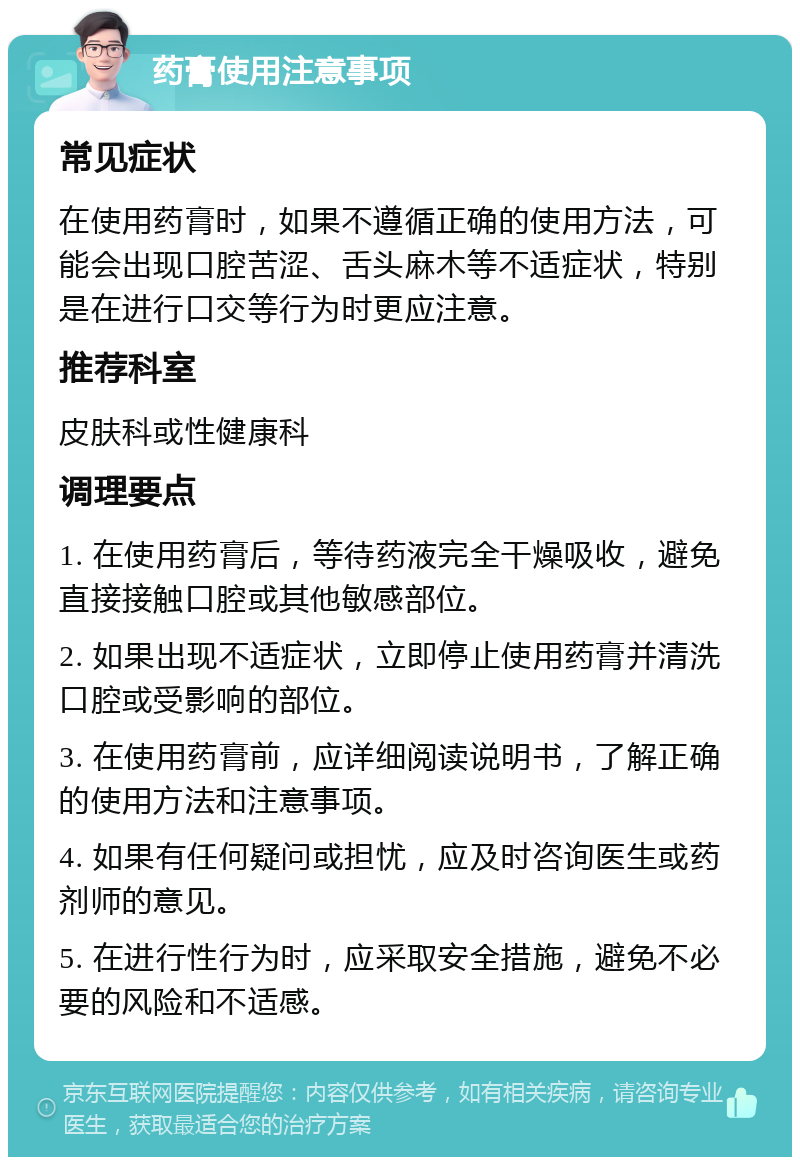 药膏使用注意事项 常见症状 在使用药膏时，如果不遵循正确的使用方法，可能会出现口腔苦涩、舌头麻木等不适症状，特别是在进行口交等行为时更应注意。 推荐科室 皮肤科或性健康科 调理要点 1. 在使用药膏后，等待药液完全干燥吸收，避免直接接触口腔或其他敏感部位。 2. 如果出现不适症状，立即停止使用药膏并清洗口腔或受影响的部位。 3. 在使用药膏前，应详细阅读说明书，了解正确的使用方法和注意事项。 4. 如果有任何疑问或担忧，应及时咨询医生或药剂师的意见。 5. 在进行性行为时，应采取安全措施，避免不必要的风险和不适感。