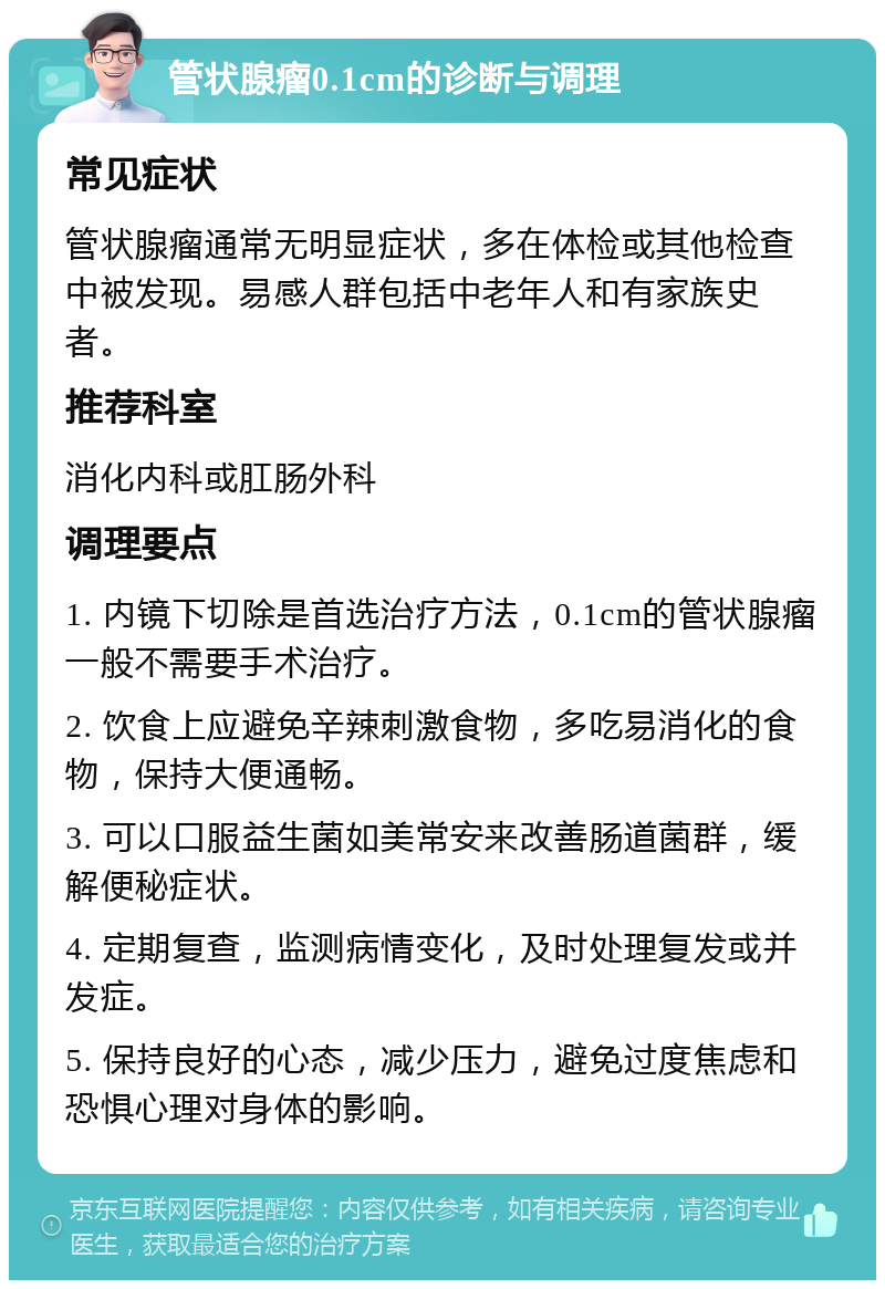 管状腺瘤0.1cm的诊断与调理 常见症状 管状腺瘤通常无明显症状，多在体检或其他检查中被发现。易感人群包括中老年人和有家族史者。 推荐科室 消化内科或肛肠外科 调理要点 1. 内镜下切除是首选治疗方法，0.1cm的管状腺瘤一般不需要手术治疗。 2. 饮食上应避免辛辣刺激食物，多吃易消化的食物，保持大便通畅。 3. 可以口服益生菌如美常安来改善肠道菌群，缓解便秘症状。 4. 定期复查，监测病情变化，及时处理复发或并发症。 5. 保持良好的心态，减少压力，避免过度焦虑和恐惧心理对身体的影响。