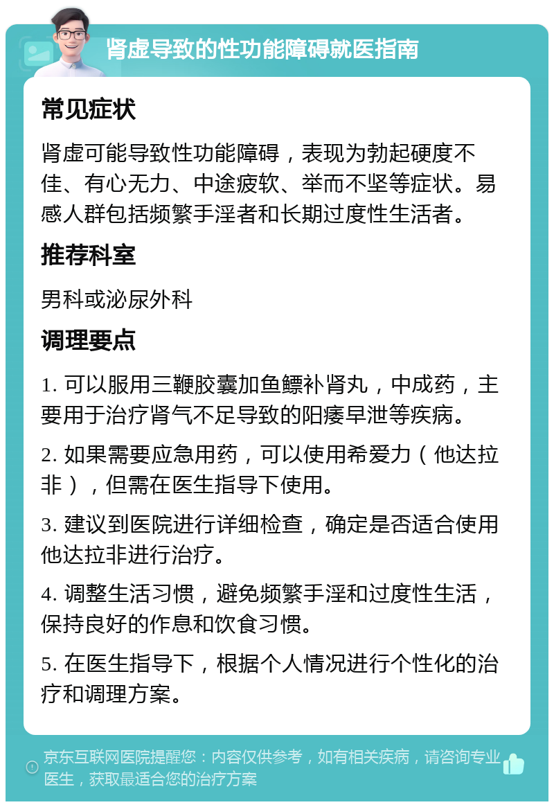 肾虚导致的性功能障碍就医指南 常见症状 肾虚可能导致性功能障碍，表现为勃起硬度不佳、有心无力、中途疲软、举而不坚等症状。易感人群包括频繁手淫者和长期过度性生活者。 推荐科室 男科或泌尿外科 调理要点 1. 可以服用三鞭胶囊加鱼鳔补肾丸，中成药，主要用于治疗肾气不足导致的阳痿早泄等疾病。 2. 如果需要应急用药，可以使用希爱力（他达拉非），但需在医生指导下使用。 3. 建议到医院进行详细检查，确定是否适合使用他达拉非进行治疗。 4. 调整生活习惯，避免频繁手淫和过度性生活，保持良好的作息和饮食习惯。 5. 在医生指导下，根据个人情况进行个性化的治疗和调理方案。