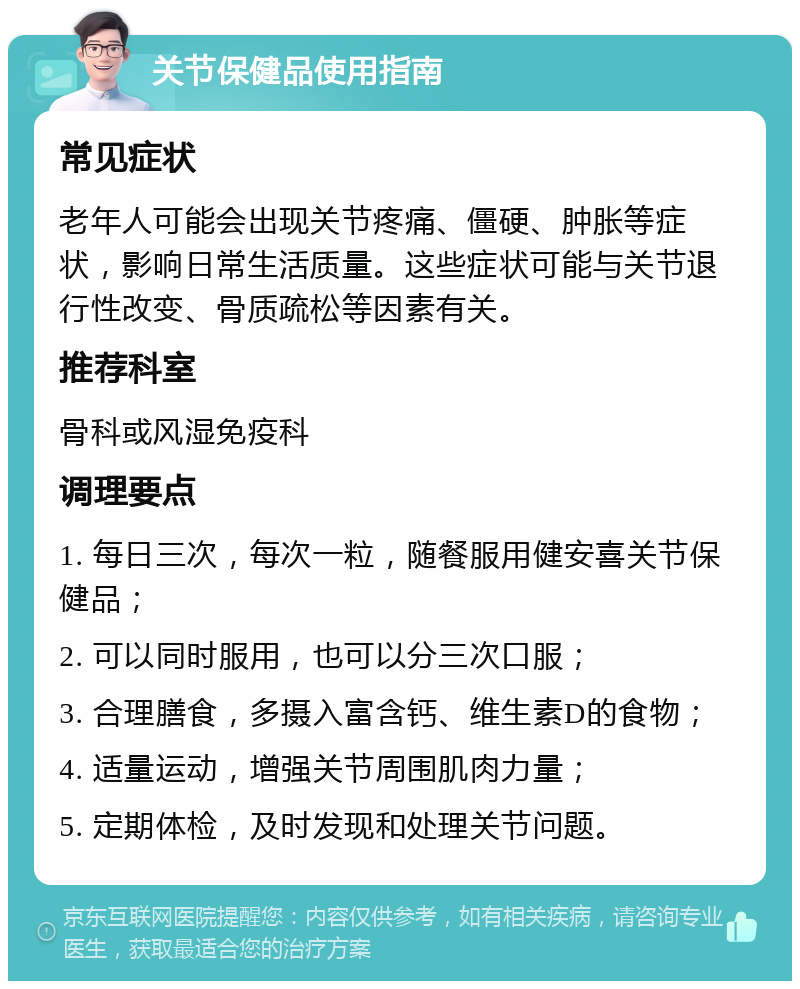 关节保健品使用指南 常见症状 老年人可能会出现关节疼痛、僵硬、肿胀等症状，影响日常生活质量。这些症状可能与关节退行性改变、骨质疏松等因素有关。 推荐科室 骨科或风湿免疫科 调理要点 1. 每日三次，每次一粒，随餐服用健安喜关节保健品； 2. 可以同时服用，也可以分三次口服； 3. 合理膳食，多摄入富含钙、维生素D的食物； 4. 适量运动，增强关节周围肌肉力量； 5. 定期体检，及时发现和处理关节问题。