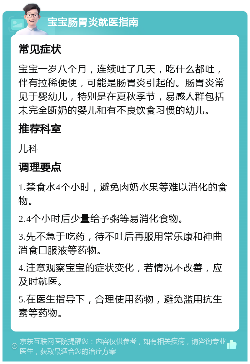 宝宝肠胃炎就医指南 常见症状 宝宝一岁八个月，连续吐了几天，吃什么都吐，伴有拉稀便便，可能是肠胃炎引起的。肠胃炎常见于婴幼儿，特别是在夏秋季节，易感人群包括未完全断奶的婴儿和有不良饮食习惯的幼儿。 推荐科室 儿科 调理要点 1.禁食水4个小时，避免肉奶水果等难以消化的食物。 2.4个小时后少量给予粥等易消化食物。 3.先不急于吃药，待不吐后再服用常乐康和神曲消食口服液等药物。 4.注意观察宝宝的症状变化，若情况不改善，应及时就医。 5.在医生指导下，合理使用药物，避免滥用抗生素等药物。