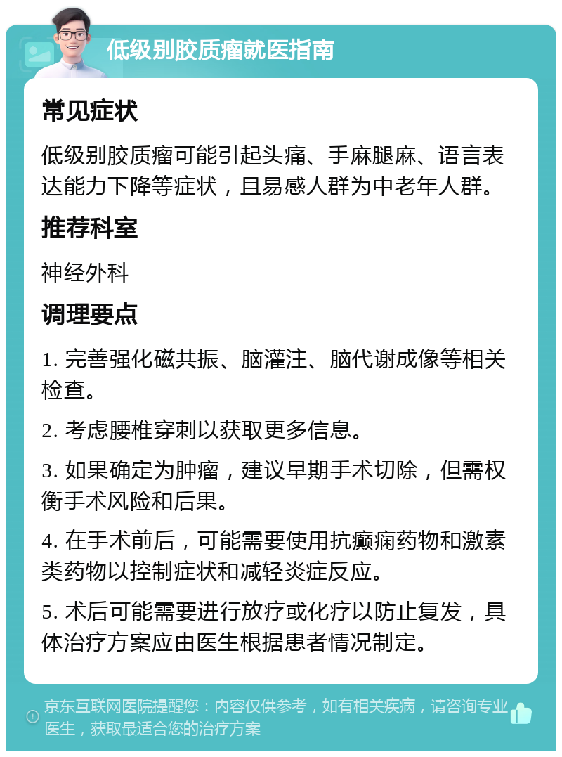 低级别胶质瘤就医指南 常见症状 低级别胶质瘤可能引起头痛、手麻腿麻、语言表达能力下降等症状，且易感人群为中老年人群。 推荐科室 神经外科 调理要点 1. 完善强化磁共振、脑灌注、脑代谢成像等相关检查。 2. 考虑腰椎穿刺以获取更多信息。 3. 如果确定为肿瘤，建议早期手术切除，但需权衡手术风险和后果。 4. 在手术前后，可能需要使用抗癫痫药物和激素类药物以控制症状和减轻炎症反应。 5. 术后可能需要进行放疗或化疗以防止复发，具体治疗方案应由医生根据患者情况制定。